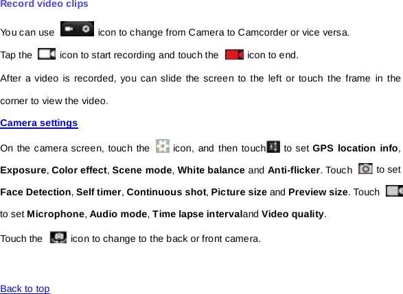 Record video clips You can use   icon to change from Camera to Camcorder or vice versa. Tap the   icon to start recording and touch the   icon to end. After a video is recorded, you can slide the screen to the left or touch the frame in the corner to view the video. Camera settings  On the camera screen, touch the   icon, and then touch  to set GPS location info, Exposure, Color effect, Scene mode, White balance and Anti-flicker. Touch   to set Face Detection, Self timer, Continuous shot, Picture size and Preview size. Touch   to set Microphone, Audio mode, Time lapse intervaland Video quality. Touch the  icon to change to the back or front camera.   Back to top   