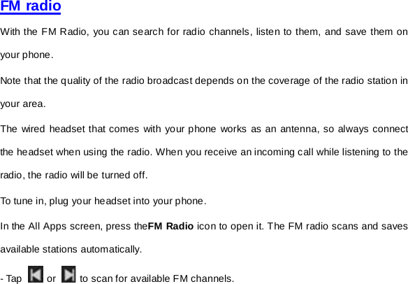     FM radio With the FM Radio, you can search for radio channels, listen to them, and save them on your phone. Note that the quality of the radio broadcast depends on the coverage of the radio station in your area.   The wired headset that comes with your phone works as an antenna, so always connect the headset when using the radio. When you receive an incoming call while listening to the radio, the radio will be turned off. To tune in, plug your headset into your phone. In the All Apps screen, press theFM Radio icon to open it. The FM radio scans and saves available stations automatically. - Tap     or   to scan for available FM channels. 