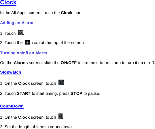   Clock In the All Apps screen, touch the Clock icon.   Adding an Alarm 1. Touch  . 2. Touch the   icon at the top of the screen. Turning on/off an Alarm On the Alarms screen, slide the ON/OFF button next to an alarm to turn it on or off. Stopwatch 1. On the Clock screen, touch  . 2. Touch START to start timing, press STOP to pause. CountDown 1. On the Clock screen, touch  . 2. Set the length of time to count down. 