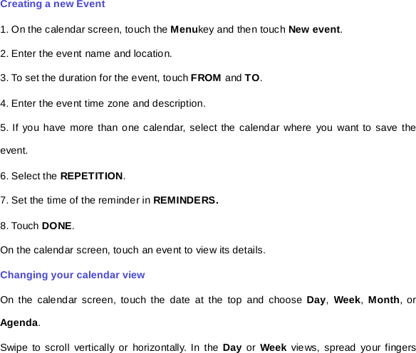 Creating a new Event 1. On the calendar screen, touch the Menukey and then touch New event. 2. Enter the event name and location. 3. To set the duration for the event, touch FROM and TO. 4. Enter the event time zone and description. 5. If you have more than one calendar, select the calendar where you want to save the event. 6. Select the REPETITION. 7. Set the time of the reminder in REMINDERS. 8. Touch DONE.   On the calendar screen, touch an event to view its details. Changing your calendar view On the calendar screen, touch the date at the top and choose Day,  Week, Month, or Agenda. Swipe to scroll vertically or horizontally. In the Day or  Week views, spread your fingers 