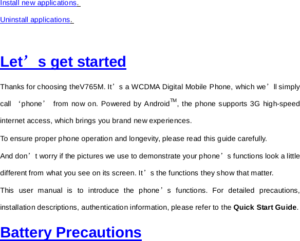 Install new applications.  Uninstall applications.   Let’s get started Thanks for choosing theV765M. It’s a WCDMA Digital Mobile Phone, which we’ll simply call ‘phone’ from now on. Powered by AndroidTM, the phone supports 3G high-speed internet access, which brings you brand new experiences. To ensure proper phone operation and longevity, please read this guide carefully.     And don’t worry if the pictures we use to demonstrate your phone’s functions look a little different from what you see on its screen. It’s the functions they show that matter. This user manual is to introduce the phone’s functions. For detailed precautions, installation descriptions, authentication information, please refer to the Quick Start Guide.   Battery Precautions 