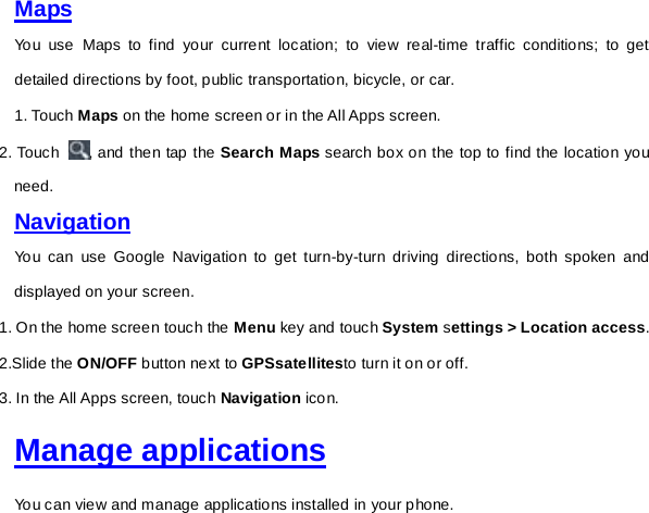 Maps You use Maps to find your current location; to view real-time traffic conditions; to get detailed directions by foot, public transportation, bicycle, or car. 1. Touch Maps on the home screen or in the All Apps screen. 2. Touch  , and then tap the Search Maps search box on the top to find the location you need. Navigation You can use Google Navigation to get turn-by-turn driving directions, both spoken and displayed on your screen. 1. On the home screen touch the Menu key and touch System settings &gt; Location access. 2.Slide the ON/OFF button next to GPSsatellitesto turn it on or off. 3. In the All Apps screen, touch Navigation icon.   Manage applications You can view and manage applications installed in your phone.   