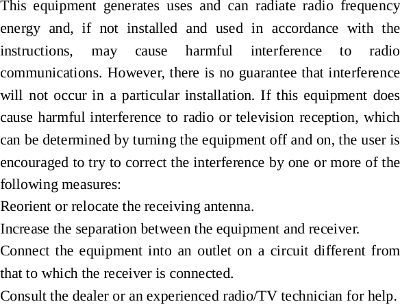 This equipment generates uses and can radiate radio frequency energy and, if not installed and used in accordance with the instructions, may cause harmful interference to radio communications. However, there is no guarantee that interference will not occur in a particular installation. If this equipment does cause harmful interference to radio or television reception, which can be determined by turning the equipment off and on, the user is encouraged to try to correct the interference by one or more of the following measures: Reorient or relocate the receiving antenna. Increase the separation between the equipment and receiver. Connect the equipment into an outlet on a circuit different from that to which the receiver is connected.   Consult the dealer or an experienced radio/TV technician for help.  