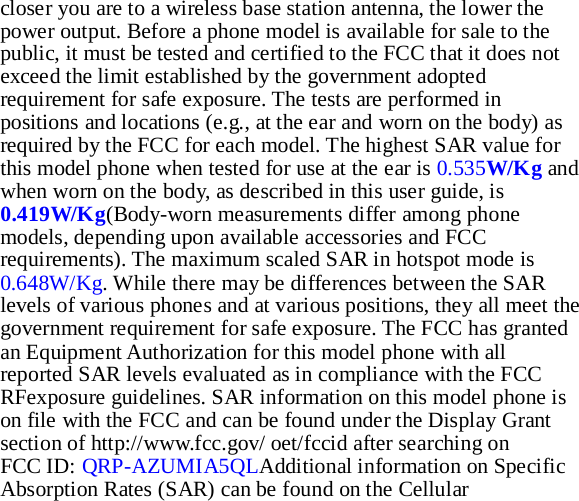 closer you are to a wireless base station antenna, the lower the power output. Before a phone model is available for sale to the public, it must be tested and certified to the FCC that it does not exceed the limit established by the government adopted requirement for safe exposure. The tests are performed in positions and locations (e.g., at the ear and worn on the body) as required by the FCC for each model. The highest SAR value for this model phone when tested for use at the ear is 0.535W/Kg and when worn on the body, as described in this user guide, is 0.419W/Kg(Body-worn measurements differ among phone models, depending upon available accessories and FCC requirements). The maximum scaled SAR in hotspot mode is 0.648W/Kg. While there may be differences between the SAR levels of various phones and at various positions, they all meet the government requirement for safe exposure. The FCC has granted an Equipment Authorization for this model phone with all reported SAR levels evaluated as in compliance with the FCC RFexposure guidelines. SAR information on this model phone is on file with the FCC and can be found under the Display Grant section of http://www.fcc.gov/ oet/fccid after searching on   FCC ID: QRP-AZUMIA5QLAdditional information on Specific Absorption Rates (SAR) can be found on the Cellular 