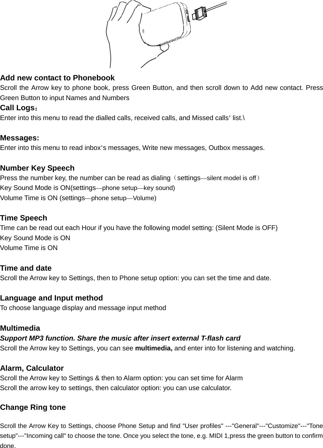   Add new contact to Phonebook   Scroll the Arrow key to phone book, press Green Button, and then scroll down to Add new contact. Press Green Button to input Names and Numbers Call Logs： Enter into this menu to read the dialled calls, received calls, and Missed calls’ list.\  Messages: Enter into this menu to read inbox’s messages, Write new messages, Outbox messages.  Number Key Speech   Press the number key, the number can be read as dialing（settings—silent model is off） Key Sound Mode is ON(settings—phone setup—key sound) Volume Time is ON (settings—phone setup—Volume)  Time Speech   Time can be read out each Hour if you have the following model setting: (Silent Mode is OFF) Key Sound Mode is ON Volume Time is ON  Time and date Scroll the Arrow key to Settings, then to Phone setup option: you can set the time and date.  Language and Input method To choose language display and message input method  Multimedia Support MP3 function. Share the music after insert external T-flash card Scroll the Arrow key to Settings, you can see multimedia, and enter into for listening and watching.  Alarm, Calculator Scroll the Arrow key to Settings &amp; then to Alarm option: you can set time for Alarm Scroll the arrow key to settings, then calculator option: you can use calculator. Change Ring tone Scroll the Arrow Key to Settings, choose Phone Setup and find &quot;User profiles&quot; ---&quot;General&quot;---&quot;Customize&quot;---&quot;Tone setup&quot;---&quot;Incoming call&quot; to choose the tone. Once you select the tone, e.g. MIDI 1,press the green button to confirm done.  