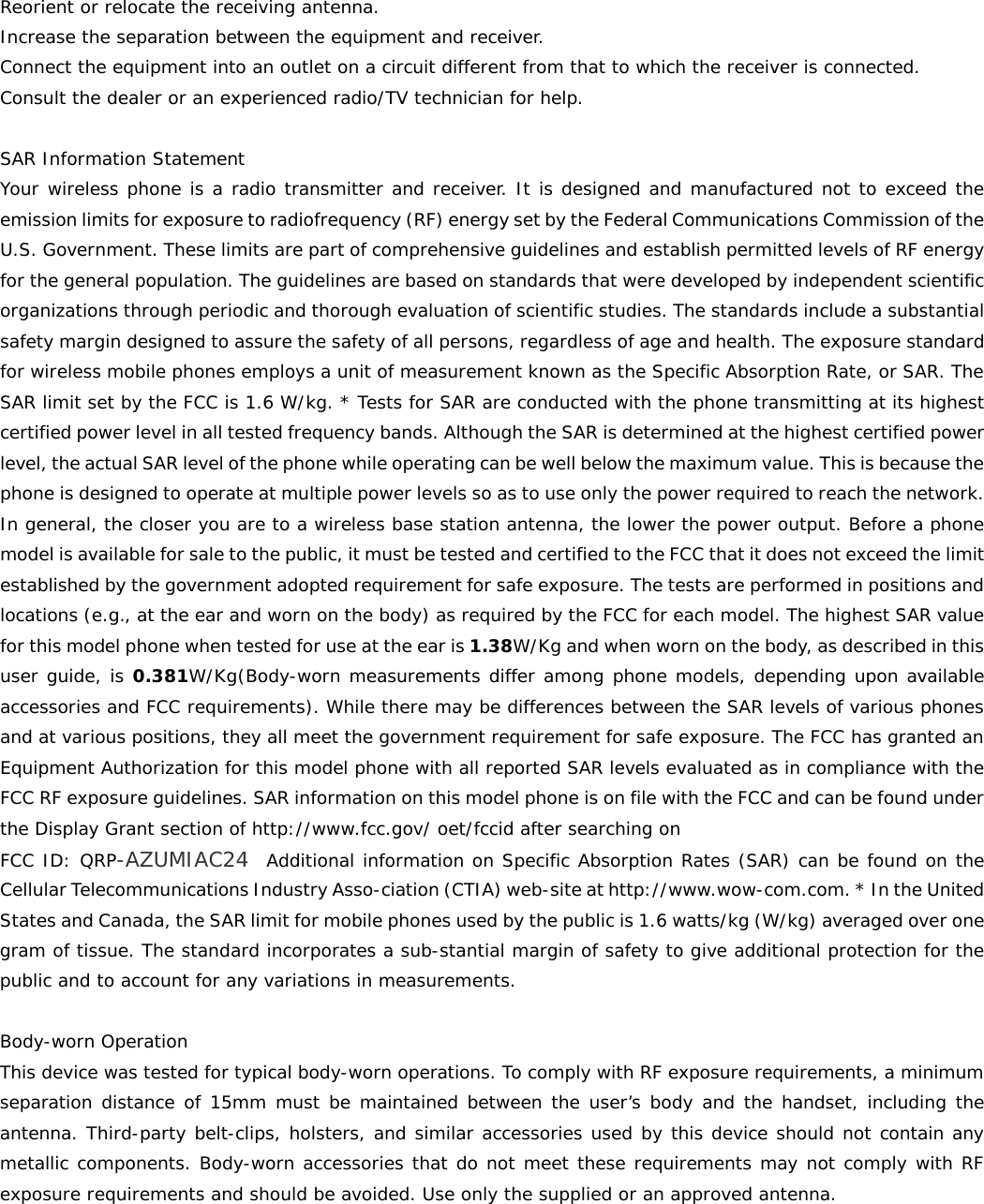  Reorient or relocate the receiving antenna. Increase the separation between the equipment and receiver. Connect the equipment into an outlet on a circuit different from that to which the receiver is connected.  Consult the dealer or an experienced radio/TV technician for help.  SAR Information Statement Your wireless phone is a radio transmitter and receiver. It is designed and manufactured not to exceed the emission limits for exposure to radiofrequency (RF) energy set by the Federal Communications Commission of the U.S. Government. These limits are part of comprehensive guidelines and establish permitted levels of RF energy for the general population. The guidelines are based on standards that were developed by independent scientific organizations through periodic and thorough evaluation of scientific studies. The standards include a substantial safety margin designed to assure the safety of all persons, regardless of age and health. The exposure standard for wireless mobile phones employs a unit of measurement known as the Specific Absorption Rate, or SAR. The SAR limit set by the FCC is 1.6 W/kg. * Tests for SAR are conducted with the phone transmitting at its highest certified power level in all tested frequency bands. Although the SAR is determined at the highest certified power level, the actual SAR level of the phone while operating can be well below the maximum value. This is because the phone is designed to operate at multiple power levels so as to use only the power required to reach the network. In general, the closer you are to a wireless base station antenna, the lower the power output. Before a phone model is available for sale to the public, it must be tested and certified to the FCC that it does not exceed the limit established by the government adopted requirement for safe exposure. The tests are performed in positions and locations (e.g., at the ear and worn on the body) as required by the FCC for each model. The highest SAR value for this model phone when tested for use at the ear is 1.38W/Kg and when worn on the body, as described in this user guide, is 0.381W/Kg(Body-worn measurements differ among phone models, depending upon available accessories and FCC requirements). While there may be differences between the SAR levels of various phones and at various positions, they all meet the government requirement for safe exposure. The FCC has granted an Equipment Authorization for this model phone with all reported SAR levels evaluated as in compliance with the FCC RF exposure guidelines. SAR information on this model phone is on file with the FCC and can be found under the Display Grant section of http://www.fcc.gov/ oet/fccid after searching on  FCC ID: QRP-AZUMIAC24  Additional information on Specific Absorption Rates (SAR) can be found on the Cellular Telecommunications Industry Asso-ciation (CTIA) web-site at http://www.wow-com.com. * In the United States and Canada, the SAR limit for mobile phones used by the public is 1.6 watts/kg (W/kg) averaged over one gram of tissue. The standard incorporates a sub-stantial margin of safety to give additional protection for the public and to account for any variations in measurements.  Body-worn Operation This device was tested for typical body-worn operations. To comply with RF exposure requirements, a minimum separation distance of 15mm must be maintained between the user’s body and the handset, including the antenna. Third-party belt-clips, holsters, and similar accessories used by this device should not contain any metallic components. Body-worn accessories that do not meet these requirements may not comply with RF exposure requirements and should be avoided. Use only the supplied or an approved antenna.      