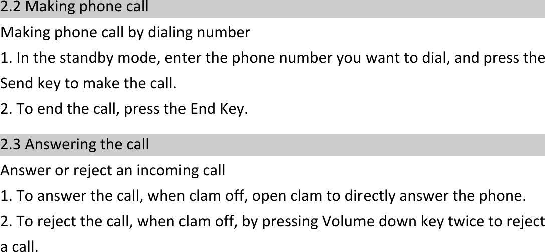    2.2 Making phone call Making phone call by dialing number 1. In the standby mode, enter the phone number you want to dial, and press the Send key to make the call. 2. To end the call, press the End Key. 2.3 Answering the call Answer or reject an incoming call 1. To answer the call, when clam off, open clam to directly answer the phone.   2. To reject the call, when clam off, by pressing Volume down key twice to reject a call.    