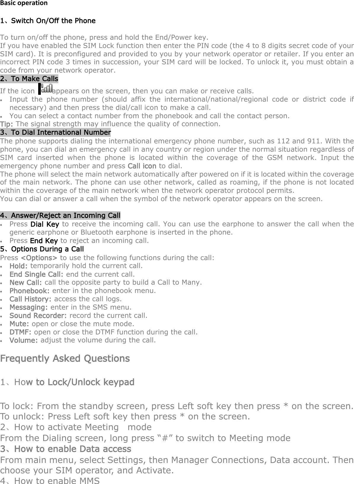 Basic operation 1、Switch On/Off the Phone To turn on/off the phone, press and hold the End/Power key.   If you have enabled the SIM Lock function then enter the PIN code (the 4 to 8 digits secret code of your SIM card). It is preconfigured and provided to you by your network operator or retailer. If you enter an incorrect PIN code 3 times in succession, your SIM card will be locked. To unlock it, you must obtain a code from your network operator. 2、To Make Calls If the icon   appears on the screen, then you can make or receive calls. • Input the phone number (should affix the international/national/regional code or district code if necessary) and then press the dial/call icon to make a call.     • You can select a contact number from the phonebook and call the contact person.     Tip: The signal strength may influence the quality of connection. 3、To Dial International Number The phone supports dialing the international emergency phone number, such as 112 and 911. With the phone, you can dial an emergency call in any country or region under the normal situation regardless of SIM card inserted when the phone is located within the coverage of the GSM network. Input the emergency phone number and press Call icon to dial. The phone will select the main network automatically after powered on if it is located within the coverage of the main network. The phone can use other network, called as roaming, if the phone is not located within the coverage of the main network when the network operator protocol permits. You can dial or answer a call when the symbol of the network operator appears on the screen.      4、Answer/Reject an Incoming Call • Press Dial Key to receive the incoming call. You can use the earphone to answer the call when the generic earphone or Bluetooth earphone is inserted in the phone.     • Press End Key to reject an incoming call. 5、Options During a Call     Press &lt;Options&gt; to use the following functions during the call: • Hold: temporarily hold the current call. • End Single Call: end the current call. • New Call: call the opposite party to build a Call to Many. • Phonebook: enter in the phonebook menu. • Call History: access the call logs. • Messaging: enter in the SMS menu. • Sound Recorder: record the current call. • Mute: open or close the mute mode. • DTMF: open or close the DTMF function during the call. • Volume: adjust the volume during the call.  Frequently Asked Questions 1、How to Lock/Unlock keypad To lock: From the standby screen, press Left soft key then press * on the screen. To unlock: Press Left soft key then press * on the screen.   2、How to activate Meeting   mode From the Dialing screen, long press “#” to switch to Meeting mode 3、How to enable Data access From main menu, select Settings, then Manager Connections, Data account. Then choose your SIM operator, and Activate.   4、How to enable MMS 