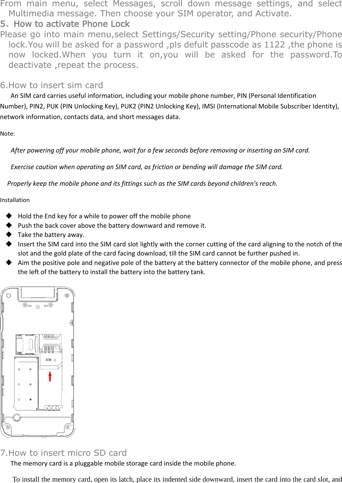 From main menu, select Messages, scroll down message settings, and select Multimedia message. Then choose your SIM operator, and Activate. 5、How to activate Phone Lock Please go into main menu,select Settings/Security setting/Phone security/Phone lock.You will be asked for a password ,pls defult passcode as 1122 ,the phone is now locked.When you turn it on,you will be asked for the password.To deactivate ,repeat the process.  6.How to insert sim card An SIM card carries useful information, including your mobile phone number, PIN (Personal Identification Number), PIN2, PUK (PIN Unlocking Key), PUK2 (PIN2 Unlocking Key), IMSI (International Mobile Subscriber Identity), network information, contacts data, and short messages data. Note: After powering off your mobile phone, wait for a few seconds before removing or inserting an SIM card. Exercise caution when operating an SIM card, as friction or bending will damage the SIM card. Properly keep the mobile phone and its fittings such as the SIM cards beyond children&apos;s reach. Installation  Hold the End key for a while to power off the mobile phone  Push the back cover above the battery downward and remove it.  Take the battery away.  Insert the SIM card into the SIM card slot lightly with the corner cutting of the card aligning to the notch of the slot and the gold plate of the card facing download, till the SIM card cannot be further pushed in.  Aim the positive pole and negative pole of the battery at the battery connector of the mobile phone, and press the left of the battery to install the battery into the battery tank.    7.How to insert micro SD card The memory card is a pluggable mobile storage card inside the mobile phone. To install the memory card, open its latch, place its indented side downward, insert the card into the card slot, and 