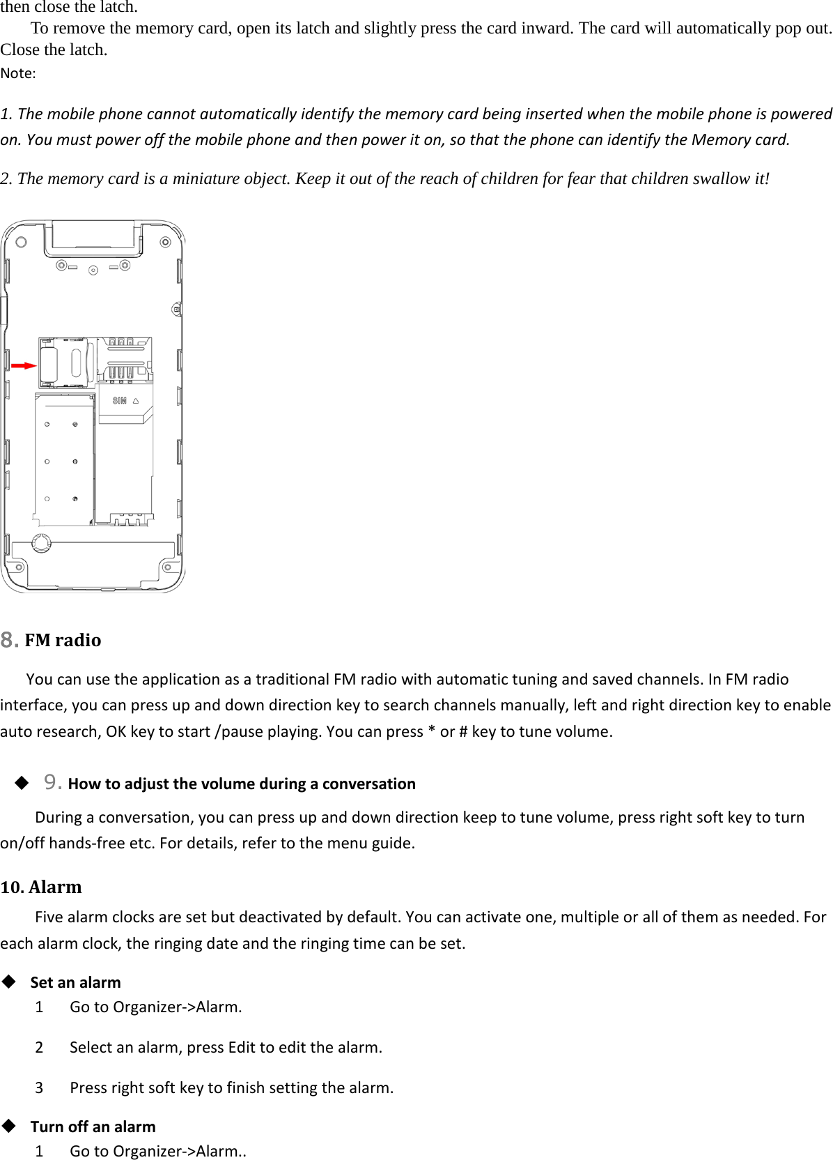 then close the latch. To remove the memory card, open its latch and slightly press the card inward. The card will automatically pop out. Close the latch. Note: 1. The mobile phone cannot automatically identify the memory card being inserted when the mobile phone is powered on. You must power off the mobile phone and then power it on, so that the phone can identify the Memory card. 2. The memory card is a miniature object. Keep it out of the reach of children for fear that children swallow it!   8. FM radio You can use the application as a traditional FM radio with automatic tuning and saved channels. In FM radio interface, you can press up and down direction key to search channels manually, left and right direction key to enable auto research, OK key to start /pause playing. You can press * or # key to tune volume.  9. How to adjust the volume during a conversation During a conversation, you can press up and down direction keep to tune volume, press right soft key to turn on/off hands-free etc. For details, refer to the menu guide. 10. Alarm Five alarm clocks are set but deactivated by default. You can activate one, multiple or all of them as needed. For each alarm clock, the ringing date and the ringing time can be set.    Set an alarm 1   Go to Organizer-&gt;Alarm. 2      Select an alarm, press Edit to edit the alarm. 3   Press right soft key to finish setting the alarm.  Turn off an alarm 1   Go to Organizer-&gt;Alarm.. 