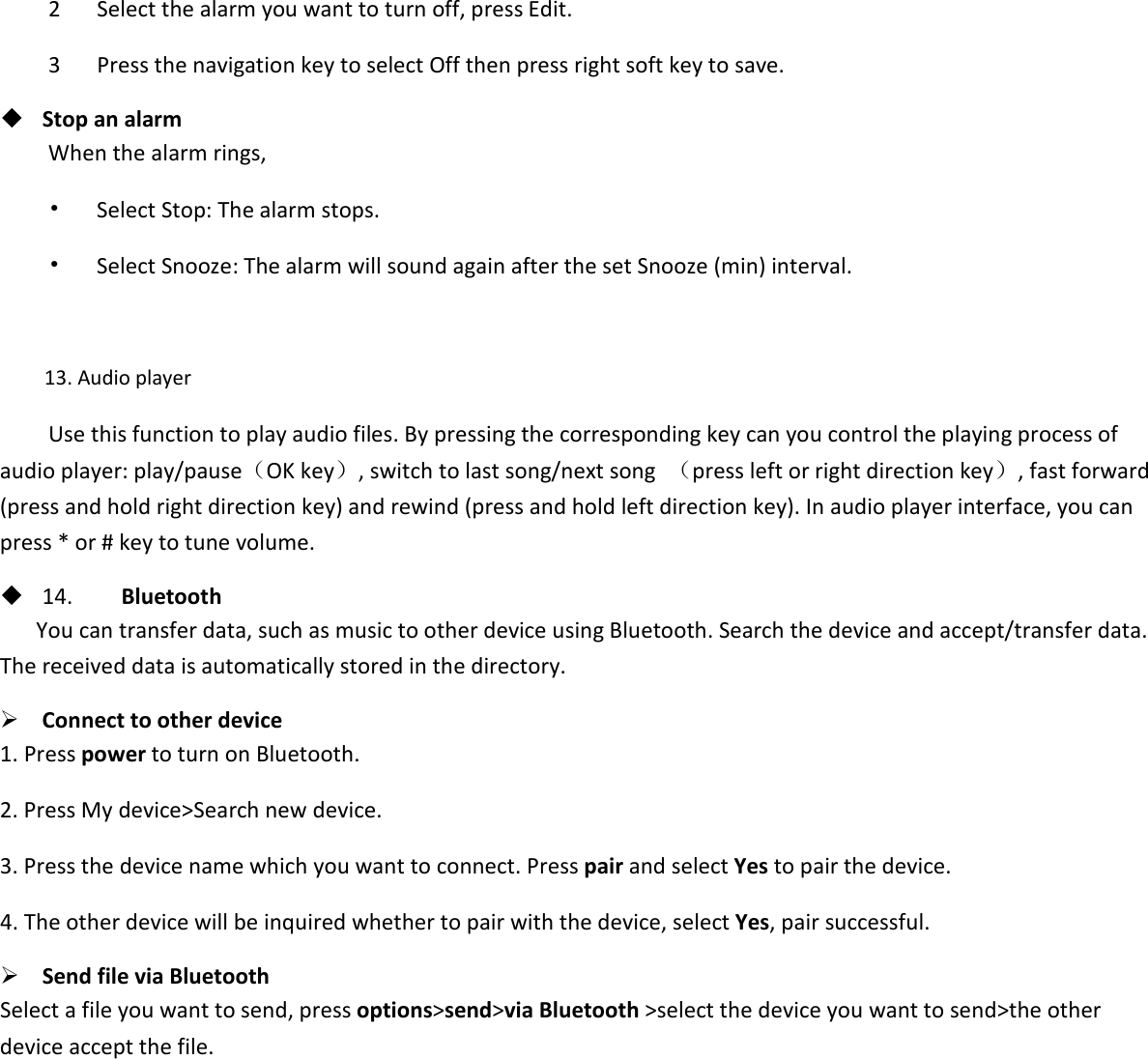 2      Select the alarm you want to turn off, press Edit. 3      Press the navigation key to select Off then press right soft key to save.  Stop an alarm When the alarm rings, •   Select Stop: The alarm stops. •   Select Snooze: The alarm will sound again after the set Snooze (min) interval.  13. Audio player Use this function to play audio files. By pressing the corresponding key can you control the playing process of audio player: play/pause（OK key）, switch to last song/next song  （press left or right direction key）, fast forward (press and hold right direction key) and rewind (press and hold left direction key). In audio player interface, you can press * or # key to tune volume.  14.    Bluetooth You can transfer data, such as music to other device using Bluetooth. Search the device and accept/transfer data. The received data is automatically stored in the directory.  Connect to other device 1. Press power to turn on Bluetooth. 2. Press My device&gt;Search new device. 3. Press the device name which you want to connect. Press pair and select Yes to pair the device. 4. The other device will be inquired whether to pair with the device, select Yes, pair successful.  Send file via Bluetooth   Select a file you want to send, press options&gt;send&gt;via Bluetooth &gt;select the device you want to send&gt;the other device accept the file.            