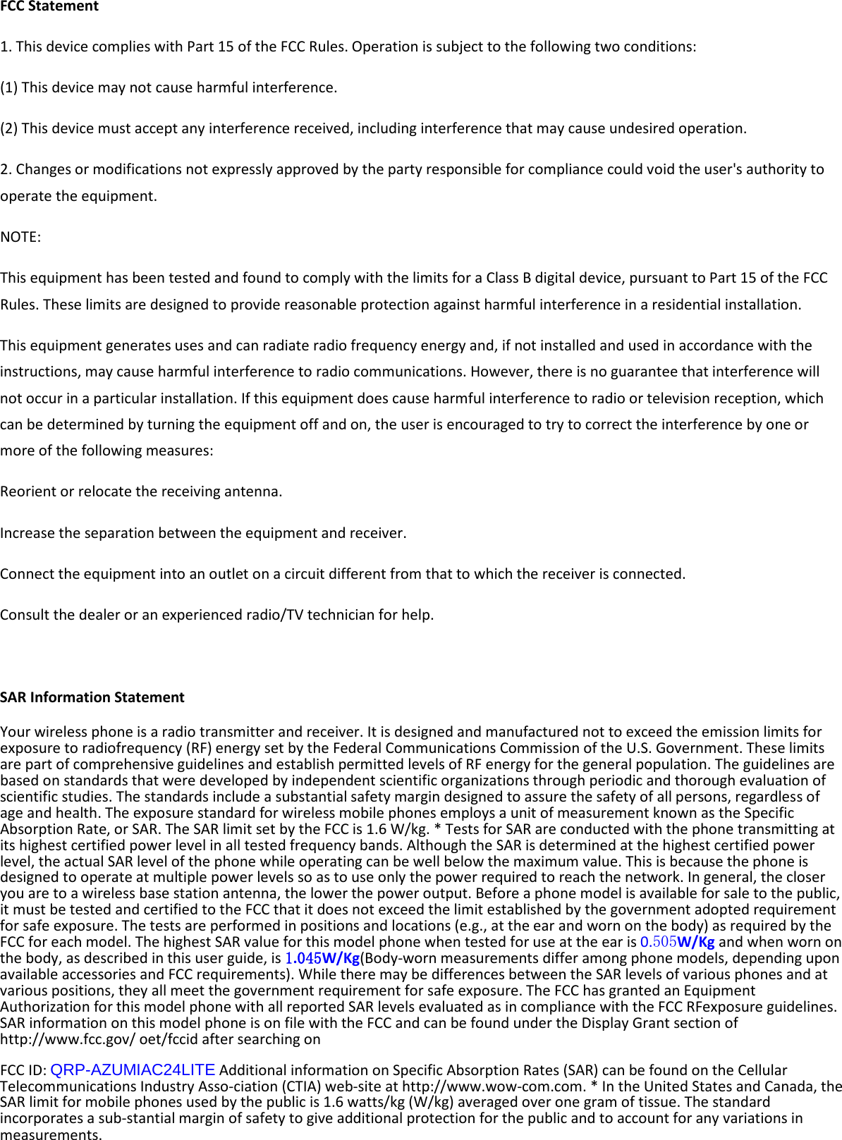  FCC Statement 1. This device complies with Part 15 of the FCC Rules. Operation is subject to the following two conditions: (1) This device may not cause harmful interference. (2) This device must accept any interference received, including interference that may cause undesired operation. 2. Changes or modifications not expressly approved by the party responsible for compliance could void the user&apos;s authority to operate the equipment. NOTE:   This equipment has been tested and found to comply with the limits for a Class B digital device, pursuant to Part 15 of the FCC Rules. These limits are designed to provide reasonable protection against harmful interference in a residential installation. This equipment generates uses and can radiate radio frequency energy and, if not installed and used in accordance with the instructions, may cause harmful interference to radio communications. However, there is no guarantee that interference will not occur in a particular installation. If this equipment does cause harmful interference to radio or television reception, which can be determined by turning the equipment off and on, the user is encouraged to try to correct the interference by one or more of the following measures: Reorient or relocate the receiving antenna. Increase the separation between the equipment and receiver. Connect the equipment into an outlet on a circuit different from that to which the receiver is connected.   Consult the dealer or an experienced radio/TV technician for help.  SAR Information Statement Your wireless phone is a radio transmitter and receiver. It is designed and manufactured not to exceed the emission limits for exposure to radiofrequency (RF) energy set by the Federal Communications Commission of the U.S. Government. These limits are part of comprehensive guidelines and establish permitted levels of RF energy for the general population. The guidelines are based on standards that were developed by independent scientific organizations through periodic and thorough evaluation of scientific studies. The standards include a substantial safety margin designed to assure the safety of all persons, regardless of age and health. The exposure standard for wireless mobile phones employs a unit of measurement known as the Specific Absorption Rate, or SAR. The SAR limit set by the FCC is 1.6 W/kg. * Tests for SAR are conducted with the phone transmitting at its highest certified power level in all tested frequency bands. Although the SAR is determined at the highest certified power level, the actual SAR level of the phone while operating can be well below the maximum value. This is because the phone is designed to operate at multiple power levels so as to use only the power required to reach the network. In general, the closer you are to a wireless base station antenna, the lower the power output. Before a phone model is available for sale to the public, it must be tested and certified to the FCC that it does not exceed the limit established by the government adopted requirement for safe exposure. The tests are performed in positions and locations (e.g., at the ear and worn on the body) as required by the FCC for each model. The highest SAR value for this model phone when tested for use at the ear is 0.505W/Kg and when worn on the body, as described in this user guide, is 1.045W/Kg(Body-worn measurements differ among phone models, depending upon available accessories and FCC requirements). While there may be differences between the SAR levels of various phones and at various positions, they all meet the government requirement for safe exposure. The FCC has granted an Equipment Authorization for this model phone with all reported SAR levels evaluated as in compliance with the FCC RFexposure guidelines. SAR information on this model phone is on file with the FCC and can be found under the Display Grant section of http://www.fcc.gov/ oet/fccid after searching on   FCC ID: QRP-AZUMIAC24LITE Additional information on Specific Absorption Rates (SAR) can be found on the Cellular Telecommunications Industry Asso-ciation (CTIA) web-site at http://www.wow-com.com. * In the United States and Canada, the SAR limit for mobile phones used by the public is 1.6 watts/kg (W/kg) averaged over one gram of tissue. The standard incorporates a sub-stantial margin of safety to give additional protection for the public and to account for any variations in measurements. 