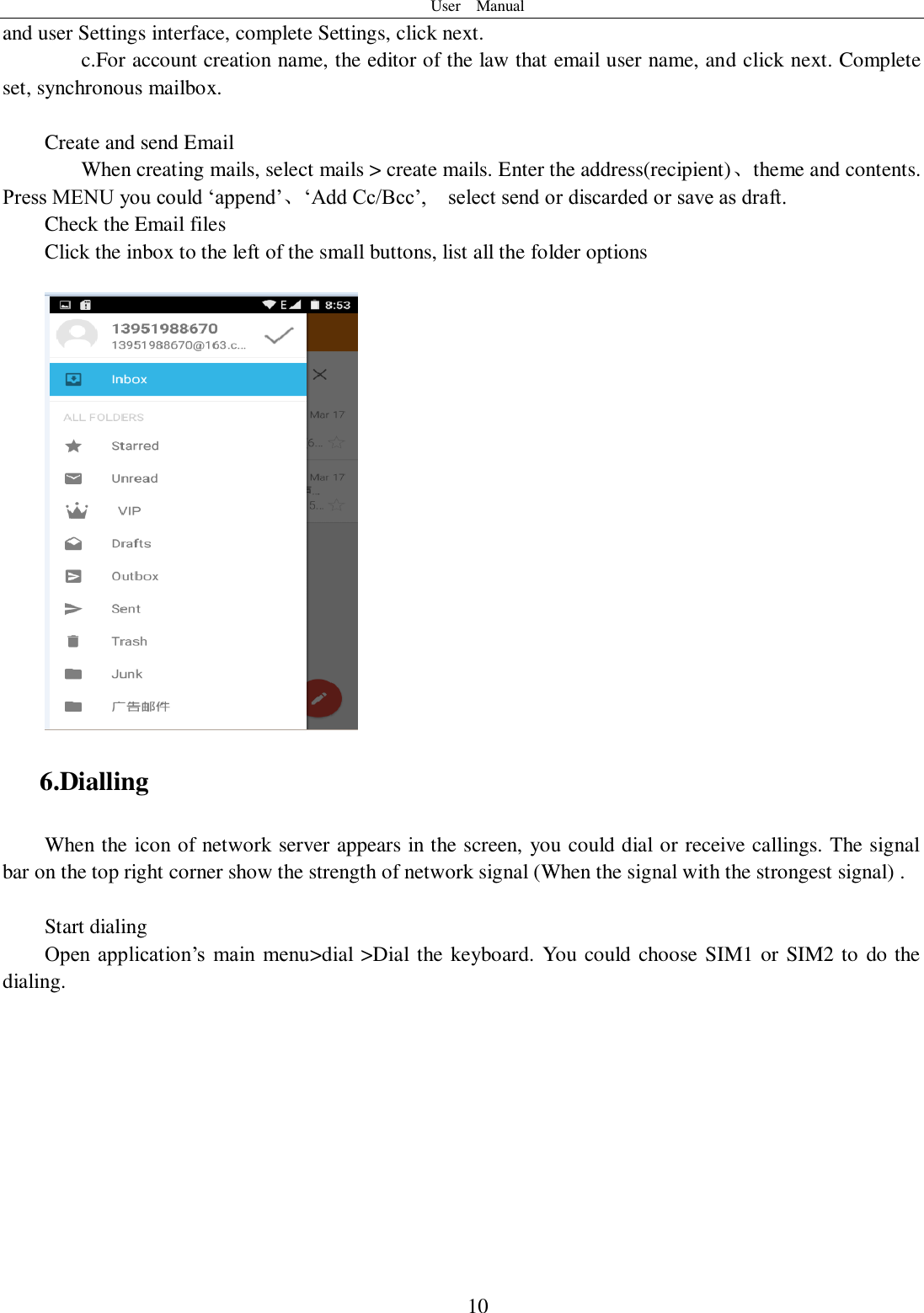 User    Manual  10 and user Settings interface, complete Settings, click next. c.For account creation name, the editor of the law that email user name, and click next. Complete set, synchronous mailbox.  Create and send Email When creating mails, select mails &gt; create mails. Enter the address(recipient)、theme and contents. Press MENU you could ‘append’、‘Add Cc/Bcc’,    select send or discarded or save as draft. Check the Email files                                           Click the inbox to the left of the small buttons, list all the folder options     6.Dialling When the icon of network server appears in the screen, you could dial or receive callings. The signal bar on the top right corner show the strength of network signal (When the signal with the strongest signal) .  Start dialing   Open  application’s  main  menu&gt;dial &gt;Dial the keyboard. You could choose SIM1 or SIM2 to do the dialing.   