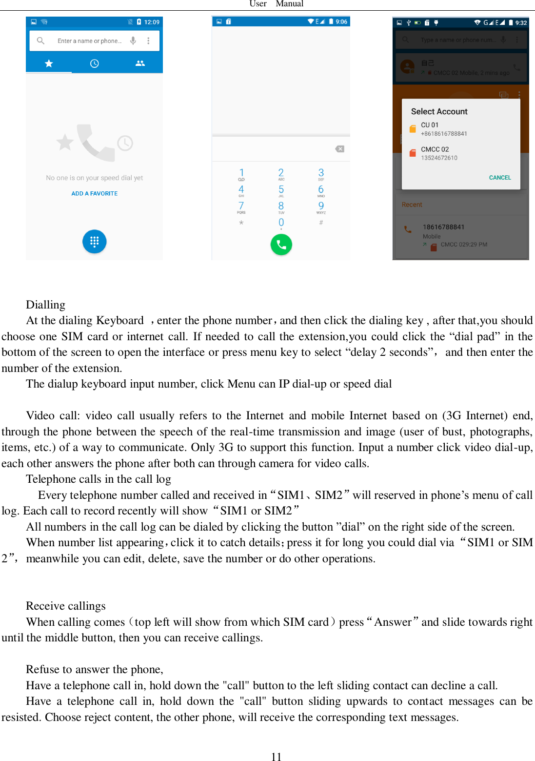 User    Manual  11                     Dialling At the dialing Keyboard  ，enter the phone number，and then click the dialing key , after that,you should choose one SIM card or internet call. If needed to call the extension,you could click  the “dial  pad”  in the bottom of the screen to open the interface or press menu key to select “delay 2 seconds”，and then enter the number of the extension. The dialup keyboard input number, click Menu can IP dial-up or speed dial                                    Video  call:  video  call  usually refers to the Internet  and mobile  Internet  based on (3G  Internet) end, through the phone between the speech of the real-time transmission and image (user of bust, photographs, items, etc.) of a way to communicate. Only 3G to support this function. Input a number click video dial-up, each other answers the phone after both can through camera for video calls. Telephone calls in the call log   Every telephone number called and received in“SIM1、SIM2”will reserved in phone’s menu of call log. Each call to record recently will show“SIM1 or SIM2” All numbers in the call log can be dialed by clicking the button ”dial” on the right side of the screen. When number list appearing，click it to catch details；press it for long you could dial via “SIM1 or SIM 2”， meanwhile you can edit, delete, save the number or do other operations.   Receive callings When calling comes（top left will show from which SIM card）press“Answer”and slide towards right until the middle button, then you can receive callings.  Refuse to answer the phone, Have a telephone call in, hold down the &quot;call&quot; button to the left sliding contact can decline a call. Have  a  telephone  call  in,  hold  down  the  &quot;call&quot;  button  sliding  upwards  to  contact  messages  can  be resisted. Choose reject content, the other phone, will receive the corresponding text messages.  