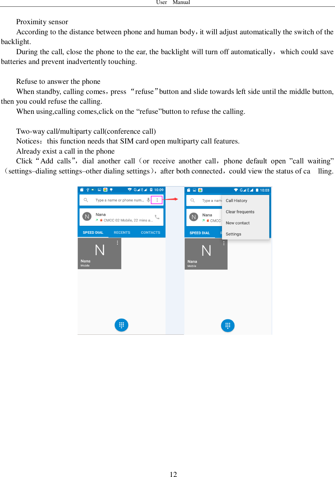 User    Manual  12  Proximity sensor According to the distance between phone and human body，it will adjust automatically the switch of the backlight. During the call, close the phone to the ear, the backlight will turn off automatically，which could save batteries and prevent inadvertently touching.  Refuse to answer the phone When standby, calling comes，press “refuse”button and slide towards left side until the middle button, then you could refuse the calling. When using,calling comes,click on the “refuse”button to refuse the calling.  Two-way call/multiparty call(conference call) Notices：this function needs that SIM card open multiparty call features. Already exist a call in the phone Click“Add  calls”， dial  another  call（or  receive  another  call，phone  default  open  ”call  waiting”（settings–dialing settings–other dialing settings）， after both connected，could view the status of ca    lling.       