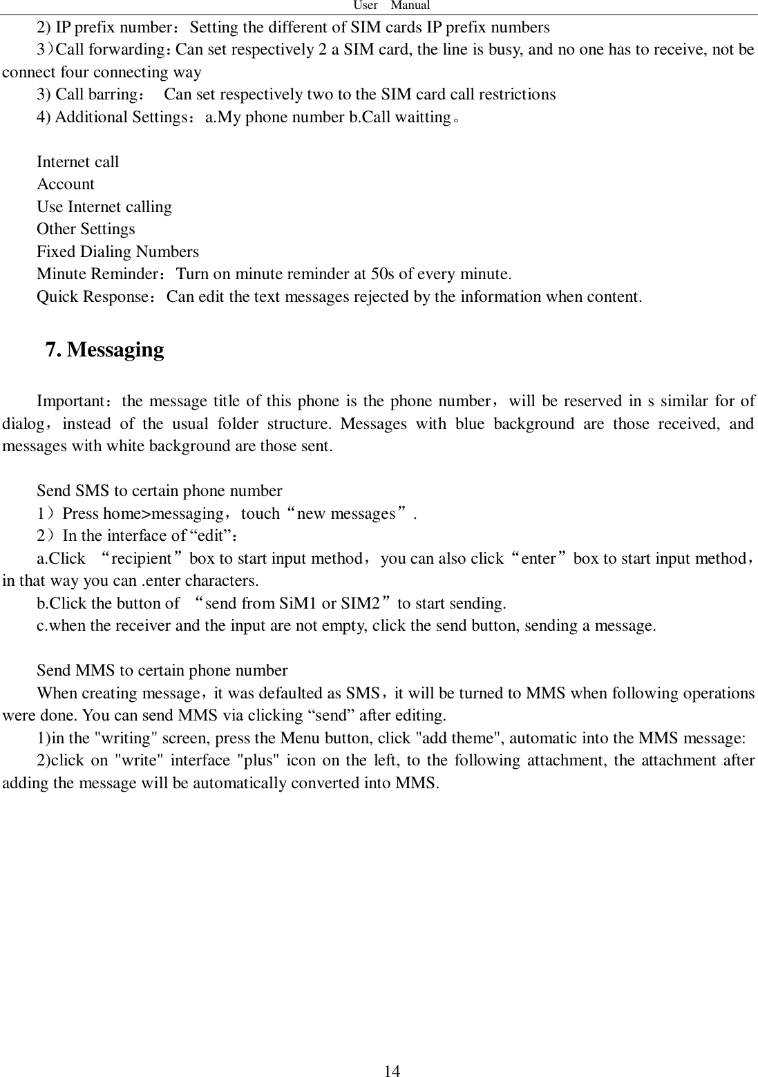 User    Manual  14 2) IP prefix number：Setting the different of SIM cards IP prefix numbers   3）Call forwarding：Can set respectively 2 a SIM card, the line is busy, and no one has to receive, not be connect four connecting way 3) Call barring：  Can set respectively two to the SIM card call restrictions 4) Additional Settings：a.My phone number b.Call waitting。    Internet call   Account Use Internet calling Other Settings       Fixed Dialing Numbers Minute Reminder：Turn on minute reminder at 50s of every minute. Quick Response：Can edit the text messages rejected by the information when content. 7. Messaging Important：the message title of this phone is the phone number，will be reserved in s similar for of dialog，instead  of  the  usual  folder  structure.  Messages  with  blue  background  are  those  received,  and messages with white background are those sent.      Send SMS to certain phone number 1）Press home&gt;messaging，touch“new messages”. 2）In the interface of “edit”： a.Click  “recipient”box to start input method，you can also click“enter”box to start input method，in that way you can .enter characters. b.Click the button of  “send from SiM1 or SIM2”to start sending. c.when the receiver and the input are not empty, click the send button, sending a message.  Send MMS to certain phone number When creating message，it was defaulted as SMS，it will be turned to MMS when following operations were done. You can send MMS via clicking “send” after editing.   1)in the &quot;writing&quot; screen, press the Menu button, click &quot;add theme&quot;, automatic into the MMS message: 2)click on &quot;write&quot;  interface &quot;plus&quot;  icon on the left, to the following attachment, the attachment after adding the message will be automatically converted into MMS. 