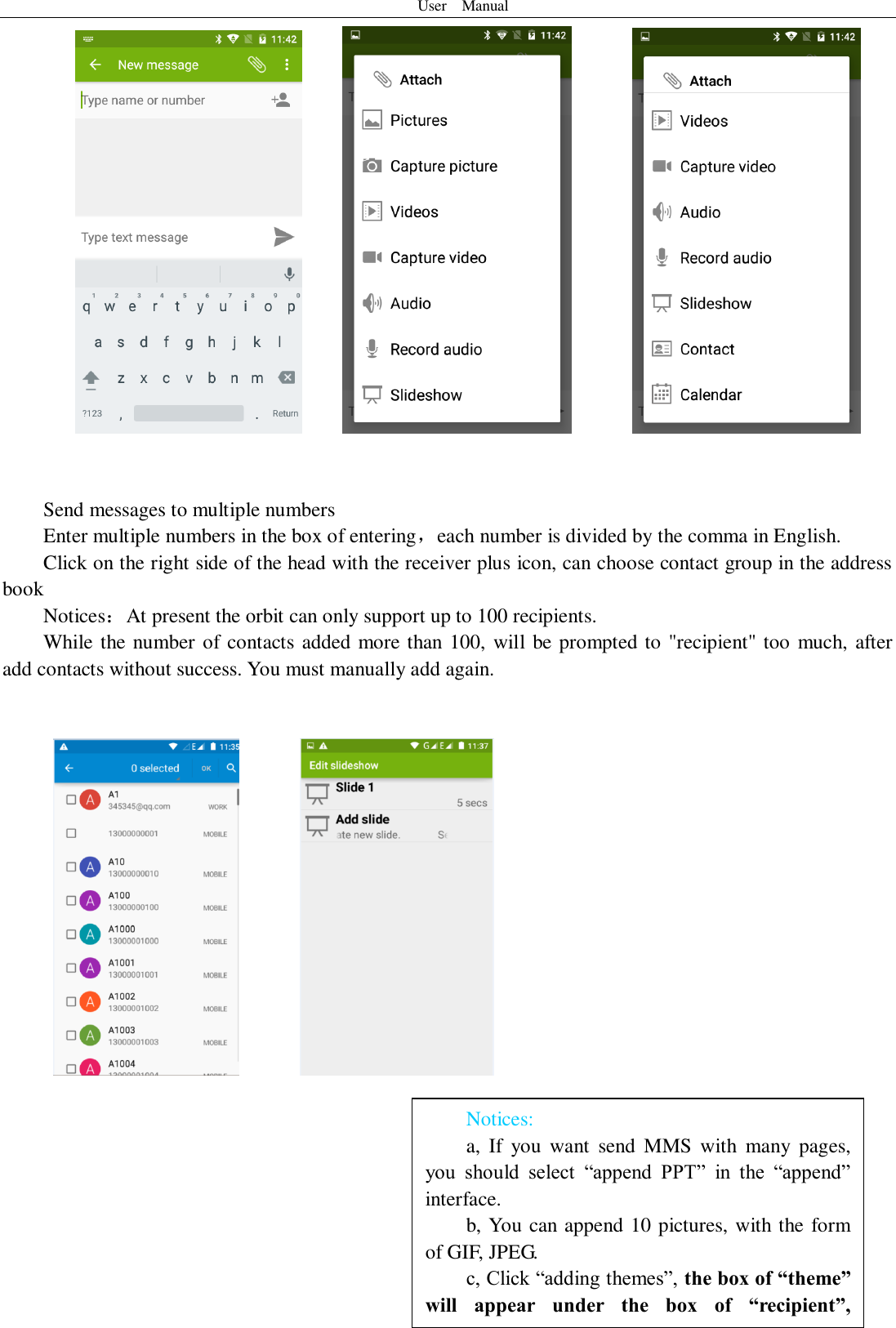 User    Manual  15 Notices: a,  If  you  want  send MMS  with  many  pages, you  should  select  “append  PPT”  in  the  “append” interface. b, You can append 10 pictures, with the form of GIF, JPEG.   c, Click “adding themes”, the box of “theme” will  appear  under  the  box  of  “recipient”, meanwhile it is turned to MMS automatically.               Send messages to multiple numbers Enter multiple numbers in the box of entering，each number is divided by the comma in English. Click on the right side of the head with the receiver plus icon, can choose contact group in the address book   Notices：At present the orbit can only support up to 100 recipients.   While the number of contacts added more than 100, will  be prompted to &quot;recipient&quot; too much, after                add contacts without success. You must manually add again.           