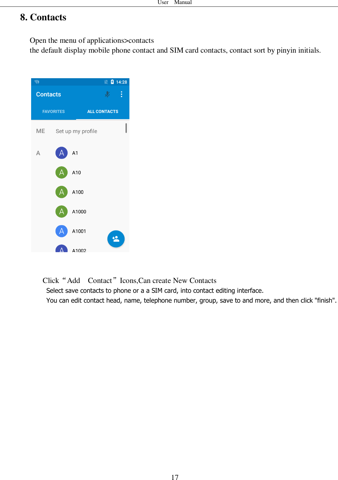 User    Manual  17 8. Contacts Open the menu of applications&gt;contacts  the default display mobile phone contact and SIM card contacts, contact sort by pinyin initials.       Click“Add    Contact”Icons,Can create New Contacts   Select save contacts to phone or a a SIM card, into contact editing interface. You can edit contact head, name, telephone number, group, save to and more, and then click &quot;finish&quot;.