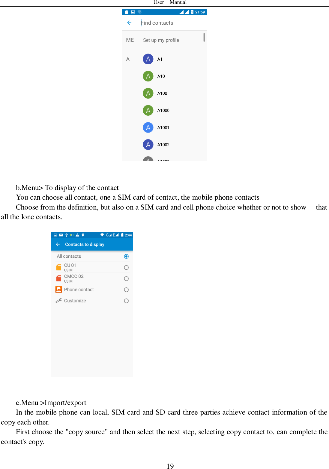 User    Manual  19    b.Menu&gt; To display of the contact   You can choose all contact, one a SIM card of contact, the mobile phone contacts Choose from the definition, but also on a SIM card and cell phone choice whether or not to show    that all the lone contacts.       c.Menu &gt;Import/export       In the mobile phone can local, SIM card and SD card three parties achieve contact information of the copy each other.   First choose the &quot;copy source&quot; and then select the next step, selecting copy contact to, can complete the contact&apos;s copy.   