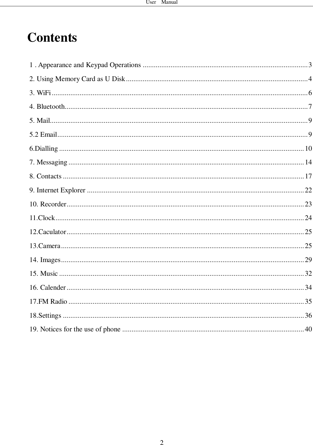 User    Manual  2  Contents 1 . Appearance and Keypad Operations ......................................................................................... 3 2. Using Memory Card as U Disk .................................................................................................. 4 3. WiFi .......................................................................................................................................... 6 4. Bluetooth ................................................................................................................................... 7 5. Mail........................................................................................................................................... 9 5.2 Email ....................................................................................................................................... 9 6.Dialling .................................................................................................................................... 10 7. Messaging ............................................................................................................................... 14 8. Contacts .................................................................................................................................. 17 9. Internet Explorer ..................................................................................................................... 22 10. Recorder ................................................................................................................................ 23 11.Clock ...................................................................................................................................... 24 12.Caculator ................................................................................................................................ 25 13.Camera ................................................................................................................................... 25 14. Images ................................................................................................................................... 29 15. Music .................................................................................................................................... 32 16. Calender ................................................................................................................................ 34 17.FM Radio ............................................................................................................................... 35 18.Settings .................................................................................................................................. 36 19. Notices for the use of phone .................................................................................................. 40      