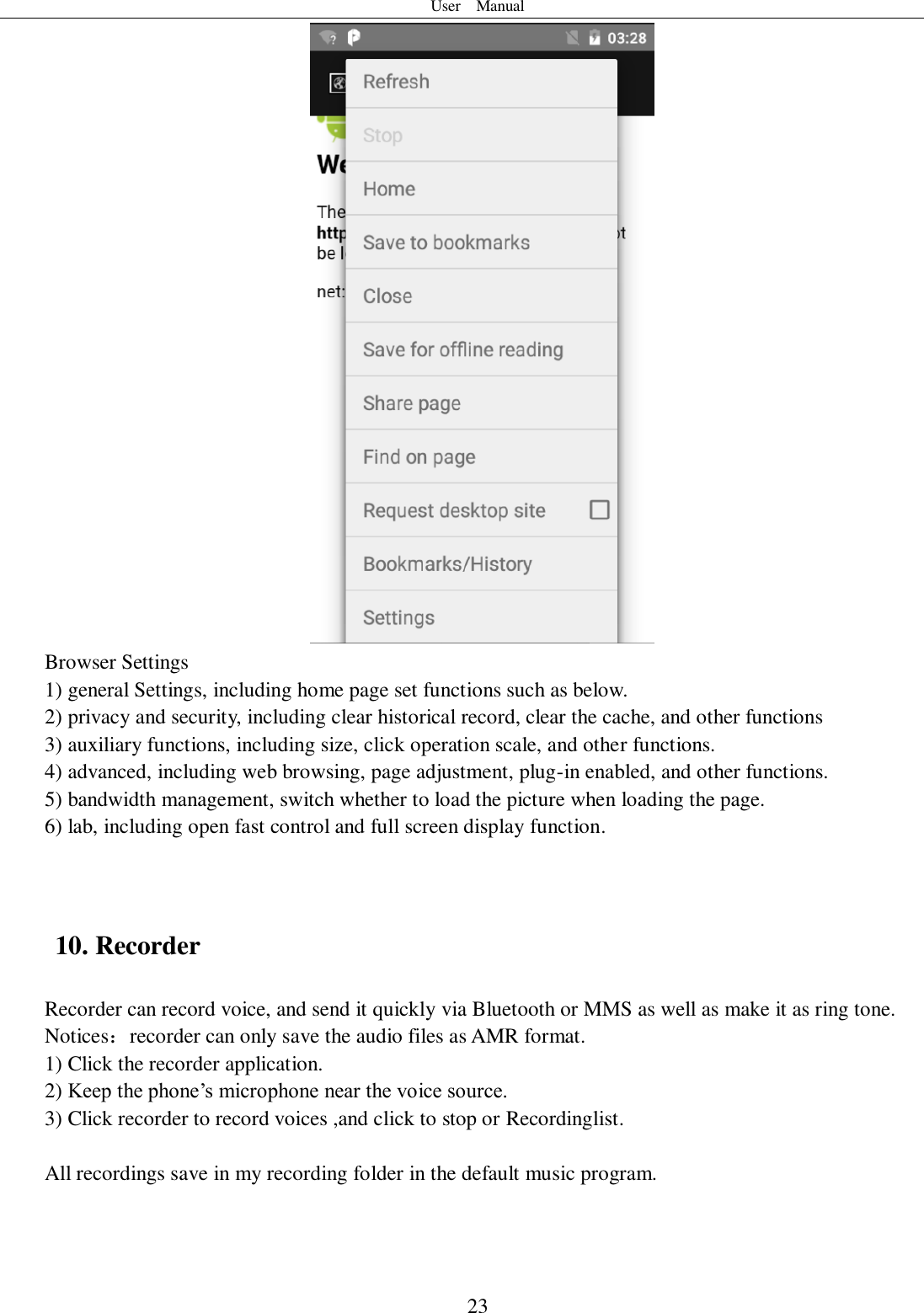 User    Manual  23  Browser Settings 1) general Settings, including home page set functions such as below. 2) privacy and security, including clear historical record, clear the cache, and other functions 3) auxiliary functions, including size, click operation scale, and other functions. 4) advanced, including web browsing, page adjustment, plug-in enabled, and other functions. 5) bandwidth management, switch whether to load the picture when loading the page. 6) lab, including open fast control and full screen display function.   10. Recorder Recorder can record voice, and send it quickly via Bluetooth or MMS as well as make it as ring tone. Notices：recorder can only save the audio files as AMR format. 1) Click the recorder application. 2) Keep the phone’s microphone near the voice source. 3) Click recorder to record voices ,and click to stop or Recordinglist.  All recordings save in my recording folder in the default music program.   