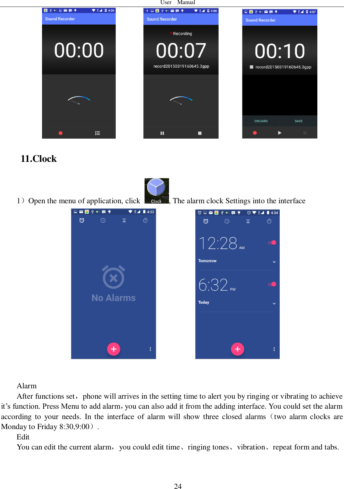 User    Manual  24                 11.Clock 1）Open the menu of application, click  , The alarm clock Settings into the interface                 Alarm After functions set，phone will arrives in the setting time to alert you by ringing or vibrating to achieve it’s function. Press Menu to add alarm，you can also add it from the adding interface. You could set the alarm according  to  your  needs.  In the  interface  of alarm  will  show  three  closed  alarms（two  alarm  clocks  are Monday to Friday 8:30,9:00）. Edit You can edit the current alarm，you could edit time、ringing tones、vibration、repeat form and tabs.  