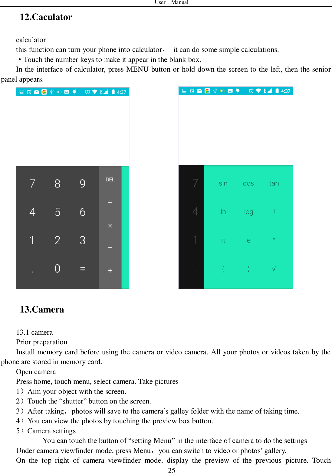 User    Manual  25 12.Caculator calculator this function can turn your phone into calculator，  it can do some simple calculations. ·Touch the number keys to make it appear in the blank box. In the interface of calculator, press MENU button or hold down the screen to the left, then the senior panel appears.                13.Camera   13.1 camera Prior preparation Install memory card before using the camera or video camera. All your photos or videos taken by the phone are stored in memory card. Open camera Press home, touch menu, select camera. Take pictures 1）Aim your object with the screen. 2）Touch the “shutter” button on the screen. 3）After taking，photos will save to the camera’s galley folder with the name of taking time. 4）You can view the photos by touching the preview box button. 5）Camera settings        You can touch the button of “setting Menu” in the interface of camera to do the settings Under camera viewfinder mode, press Menu，you can switch to video or photos’ gallery. On  the  top  right  of  camera  viewfinder  mode,  display  the  preview  of  the  previous  picture.  Touch 