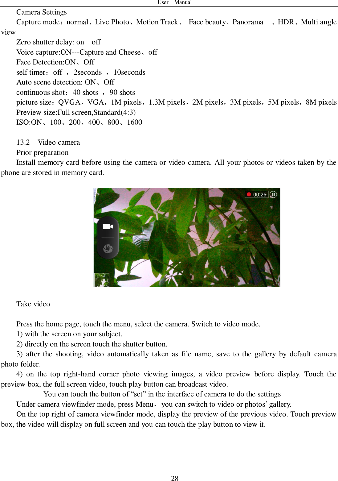 User    Manual  28 Camera Settings Capture mode：normal、Live Photo、Motion Track、  Face beauty、Panorama    、HDR、Multi angle view Zero shutter delay: on    off Voice capture:ON---Capture and Cheese、off Face Detection:ON、Off self timer：off  ，2seconds  ，10seconds Auto scene detection: ON、Off continuous shot：40 shots  ，90 shots picture size：QVGA，VGA，1M pixels，1.3M pixels，2M pixels，3M pixels，5M pixels，8M pixels Preview size:Full screen,Standard(4:3) ISO:ON、100、200、400、800、1600  13.2    Video camera Prior preparation Install memory card before using the camera or video camera. All your photos or videos taken by the phone are stored in memory card.    Take video  Press the home page, touch the menu, select the camera. Switch to video mode.     1) with the screen on your subject. 2) directly on the screen touch the shutter button. 3)  after the  shooting,  video  automatically  taken  as  file name,  save  to  the  gallery  by  default  camera photo folder. 4)  on  the  top  right-hand  corner  photo  viewing  images,  a  video  preview  before  display.  Touch  the preview box, the full screen video, touch play button can broadcast video.        You can touch the button of “set” in the interface of camera to do the settings Under camera viewfinder mode, press Menu，you can switch to video or photos’ gallery. On the top right of camera viewfinder mode, display the preview of the previous video. Touch preview box, the video will display on full screen and you can touch the play button to view it.     