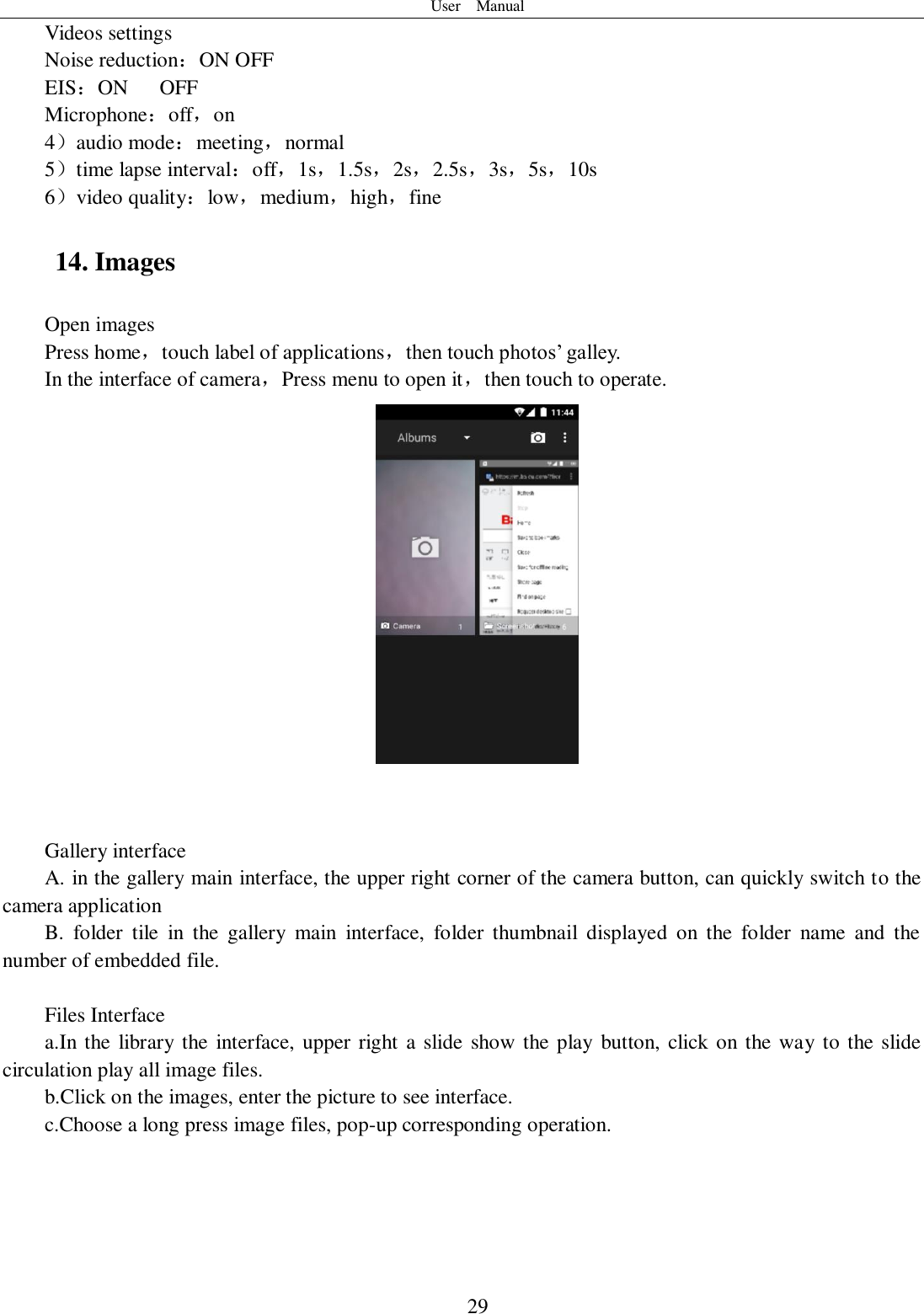 User    Manual  29 Videos settings Noise reduction：ON OFF EIS：ON      OFF Microphone：off，on 4）audio mode：meeting，normal 5）time lapse interval：off，1s，1.5s，2s，2.5s，3s，5s，10s 6）video quality：low，medium，high，fine 14. Images Open images Press home，touch label of applications，then touch photos’ galley. In the interface of camera，Press menu to open it，then touch to operate.    Gallery interface A. in the gallery main interface, the upper right corner of the camera button, can quickly switch to the camera application B.  folder  tile  in  the  gallery  main  interface,  folder  thumbnail  displayed  on  the  folder  name  and  the number of embedded file.  Files Interface a.In the library the interface, upper right a slide show the play button, click on the way to the slide circulation play all image files. b.Click on the images, enter the picture to see interface. c.Choose a long press image files, pop-up corresponding operation.  