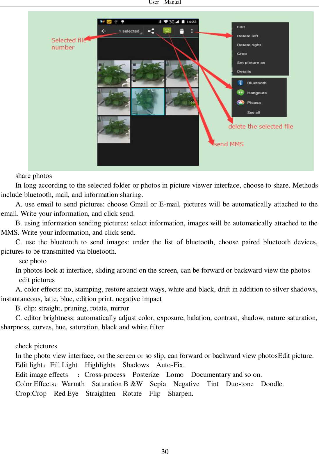 User    Manual  30 share photos In long according to the selected folder or photos in picture viewer interface, choose to share. Methods include bluetooth, mail, and information sharing. A. use email to send pictures: choose Gmail or E-mail, pictures will be automatically attached to the email. Write your information, and click send. B. using information sending pictures: select information, images will be automatically attached to the MMS. Write your information, and click send. C.  use  the  bluetooth  to  send  images:  under  the  list  of  bluetooth,  choose  paired  bluetooth  devices, pictures to be transmitted via bluetooth.   see photo In photos look at interface, sliding around on the screen, can be forward or backward view the photos   edit pictures A. color effects: no, stamping, restore ancient ways, white and black, drift in addition to silver shadows, instantaneous, latte, blue, edition print, negative impact B. clip: straight, pruning, rotate, mirror C. editor brightness: automatically adjust color, exposure, halation, contrast, shadow, nature saturation, sharpness, curves, hue, saturation, black and white filter  check pictures In the photo view interface, on the screen or so slip, can forward or backward view photosEdit picture. Edit light：Fill Light    Highlights    Shadows    Auto-Fix. Edit image effects  ：Cross-process    Posterize    Lomo    Documentary and so on. Color Effects：Warmth    Saturation B &amp;W    Sepia    Negative    Tint    Duo-tone    Doodle. Crop:Crop    Red Eye    Straighten    Rotate    Flip    Sharpen. 