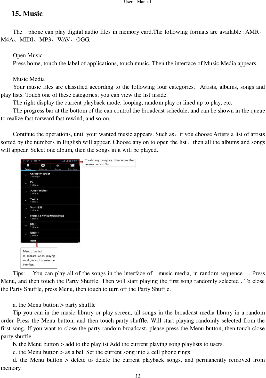 User    Manual  32 15. Music The  phone can play digital audio files in memory card.The following formats are available :AMR、M4A、MIDI、MP3、WAV、OGG.  Open Music Press home, touch the label of applications, touch music. Then the interface of Music Media appears.  Music Media Your music files are classified according to the following four categories：Artists, albums, songs and play lists. Touch one of these categories; you can view the list inside. The right display the current playback mode, looping, random play or lined up to play, etc. The progress bar at the bottom of the can control the broadcast schedule, and can be shown in the queue to realize fast forward fast rewind, and so on.  Continue the operations, until your wanted music appears. Such as，if you choose Artists a list of artists sorted by the numbers in English will appear. Choose any on to open the list，then all the albums and songs will appear. Select one album, then the songs in it will be played. Tips:  You can play all of the songs in the interface of    music media, in random sequence    . Press   Menu, and then touch the Party Shuffle. Then will start playing the first song randomly selected . To close the Party Shuffle, press Menu, then touch to turn off the Party Shuffle.  a. the Menu button &gt; party shuffle Tip you can in the music library or play screen, all songs in the broadcast media library in a random order. Press the Menu button, and then touch party shuffle. Will start playing randomly selected from the first song. If you want to close the party random broadcast, please press the Menu button, then touch close party shuffle. b. the Menu button &gt; add to the playlist Add the current playing song playlists to users. c. the Menu button &gt; as a bell Set the current song into a cell phone rings d.  the  Menu  button  &gt;  delete  to  delete  the  current  playback  songs,  and  permanently  removed  from memory. 