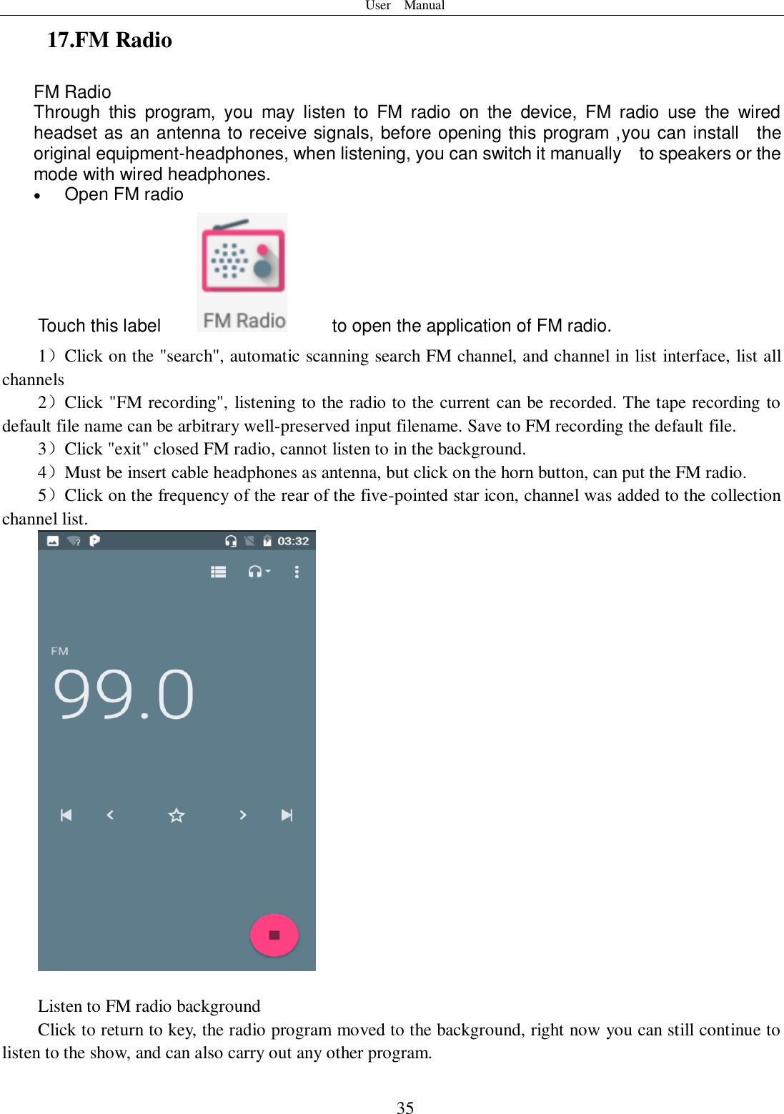 User    Manual  35 17.FM Radio FM Radio   Through  this  program,  you  may  listen  to  FM  radio  on  the  device,  FM  radio  use  the  wired headset as an antenna to receive signals, before opening this program ,you can install    the original equipment-headphones, when listening, you can switch it manually    to speakers or the mode with wired headphones.  Open FM radio   Touch this label          to open the application of FM radio. 1）Click on the &quot;search&quot;, automatic scanning search FM channel, and channel in list interface, list all channels 2）Click &quot;FM recording&quot;, listening to the radio to the current can be recorded. The tape recording to default file name can be arbitrary well-preserved input filename. Save to FM recording the default file. 3）Click &quot;exit&quot; closed FM radio, cannot listen to in the background. 4）Must be insert cable headphones as antenna, but click on the horn button, can put the FM radio. 5）Click on the frequency of the rear of the five-pointed star icon, channel was added to the collection channel list.   Listen to FM radio background   Click to return to key, the radio program moved to the background, right now you can still continue to listen to the show, and can also carry out any other program. 