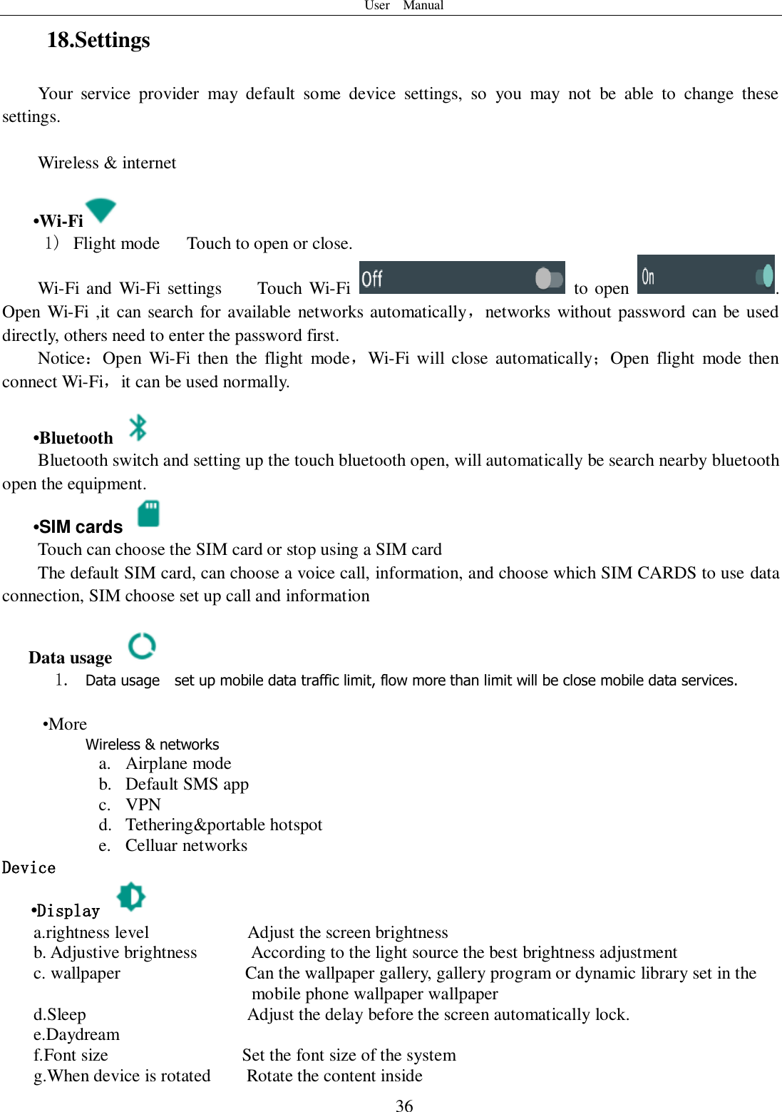 User    Manual  36 18.Settings Your  service  provider  may  default  some  device  settings,  so  you  may  not  be  able  to  change  these settings.  Wireless &amp; internet   •Wi-Fi  1)   Flight mode   Touch to open or close. Wi-Fi  and Wi-Fi settings    Touch Wi-Fi    to open  . Open  Wi-Fi ,it can search for available networks automatically，networks without password can be used directly, others need to enter the password first. Notice：Open  Wi-Fi  then  the  flight  mode，Wi-Fi  will  close  automatically；Open  flight  mode then connect Wi-Fi，it can be used normally.   •Bluetooth  Bluetooth switch and setting up the touch bluetooth open, will automatically be search nearby bluetooth open the equipment.  •SIM cards   Touch can choose the SIM card or stop using a SIM card The default SIM card, can choose a voice call, information, and choose which SIM CARDS to use data connection, SIM choose set up call and information  Data usage  1. Data usage    set up mobile data traffic limit, flow more than limit will be close mobile data services.   •More Wireless &amp; networks a. Airplane mode b. Default SMS app c. VPN d. Tethering&amp;portable hotspot     e. Celluar networks Device •Display   a.rightness level                      Adjust the screen brightness b. Adjustive brightness      According to the light source the best brightness adjustment c. wallpaper              Can the wallpaper gallery, gallery program or dynamic library set in the                 mobile phone wallpaper wallpaper d.Sleep                                    Adjust the delay before the screen automatically lock. e.Daydream f.Font size                              Set the font size of the system g.When device is rotated        Rotate the content inside 