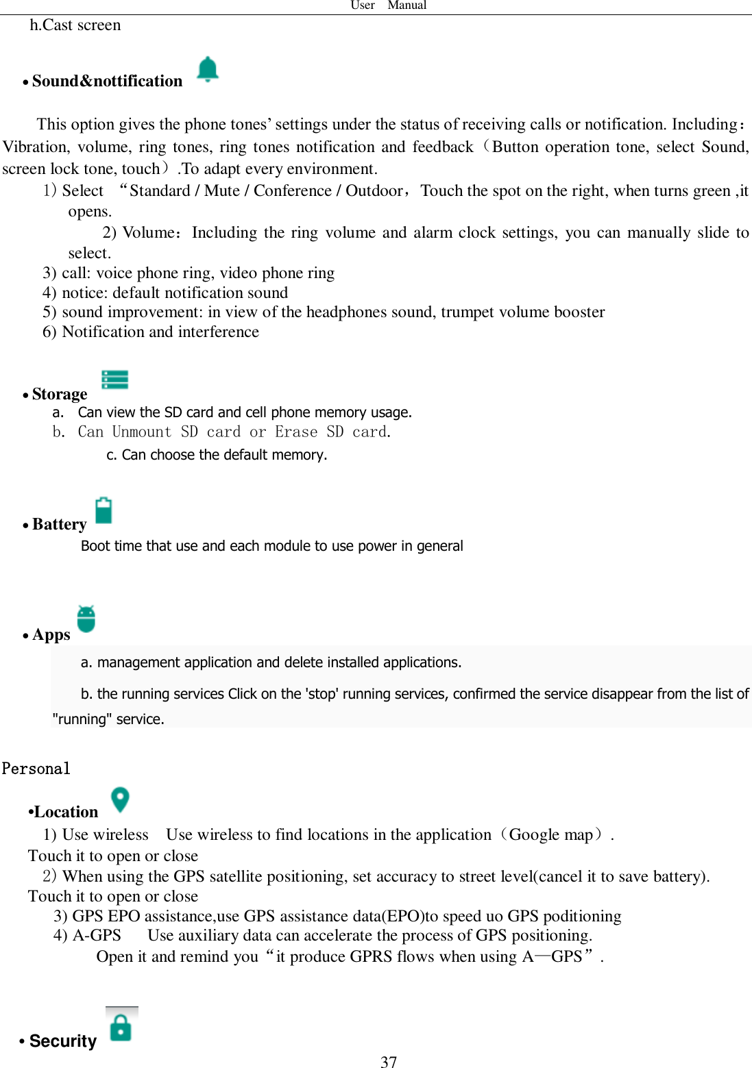 User    Manual  37 h.Cast screen                               Sound&amp;nottification    This option gives the phone tones’ settings under the status of receiving calls or notification. Including：Vibration, volume, ring tones, ring tones notification and feedback（Button operation tone, select Sound, screen lock tone, touch）.To adapt every environment. 1) Select  “Standard / Mute / Conference / Outdoor，Touch the spot on the right, when turns green ,it opens. 2) Volume：Including the ring  volume and alarm clock settings,  you can  manually  slide to select.   3) call: voice phone ring, video phone ring 4) notice: default notification sound 5) sound improvement: in view of the headphones sound, trumpet volume booster 6) Notification and interference   Storage   a. Can view the SD card and cell phone memory usage.   b. Can Unmount SD card or Erase SD card. c. Can choose the default memory.    Battery  Boot time that use and each module to use power in general      Apps  a. management application and delete installed applications. b. the running services Click on the &apos;stop&apos; running services, confirmed the service disappear from the list of &quot;running&quot; service.  Personal    •Location  1) Use wireless  Use wireless to find locations in the application（Google map）. Touch it to open or close 2) When using the GPS satellite positioning, set accuracy to street level(cancel it to save battery). Touch it to open or close    3) GPS EPO assistance,use GPS assistance data(EPO)to speed uo GPS poditioning 4) A-GPS     Use auxiliary data can accelerate the process of GPS positioning. Open it and remind you“it produce GPRS flows when using A—GPS”.   • Security   