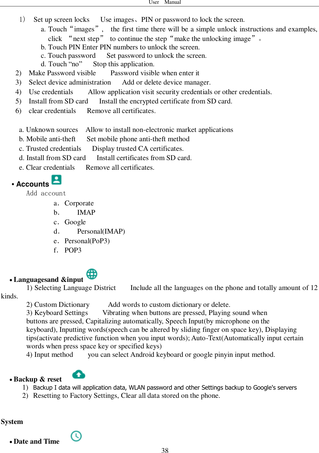 User    Manual  38  1)  Set up screen locks   Use images、PIN or password to lock the screen. a. Touch“images”,    the first time there will be a simple unlock instructions and examples, click  “next step”  to continue the step“make the unlocking image”。 b. Touch PIN Enter PIN numbers to unlock the screen.           c. Touch password    Set password to unlock the screen. d. Touch “no”    Stop this application. 2)    Make Password visible    Password visible when enter it 3)    Select device administration      Add or delete device manager. 4)    Use credentials    Allow application visit security credentials or other credentials. 5)    Install from SD card   Install the encrypted certificate from SD card.   6)    clear credentials      Remove all certificates.  a. Unknown sources  Allow to install non-electronic market applications b. Mobile anti-theft      Set mobile phone anti-theft method c. Trusted credentials      Display trusted CA certificates.   d. Install from SD card      Install certificates from SD card. e. Clear credentials      Remove all certificates. • Accounts  Add account a． Corporate b． IMAP c． Google d． Personal(IMAP) e． Personal(PoP3) f． POP3   Languagesand &amp;input  1) Selecting Language District        Include all the languages on the phone and totally amount of 12 kinds.    2) Custom Dictionary     Add words to custom dictionary or delete. 3) Keyboard Settings        Vibrating when buttons are pressed, Playing sound when buttons are pressed, Capitalizing automatically, Speech Input(by microphone on the keyboard), Inputting words(speech can be altered by sliding finger on space key), Displaying tips(activate predictive function when you input words); Auto-Text(Automatically input certain words when press space key or specified keys) 4) Input method        you can select Android keyboard or google pinyin input method.   Backup &amp; reset     1) Backup I data will application data, WLAN password and other Settings backup to Google&apos;s servers 2) Resetting to Factory Settings, Clear all data stored on the phone.   System  Date and Time   