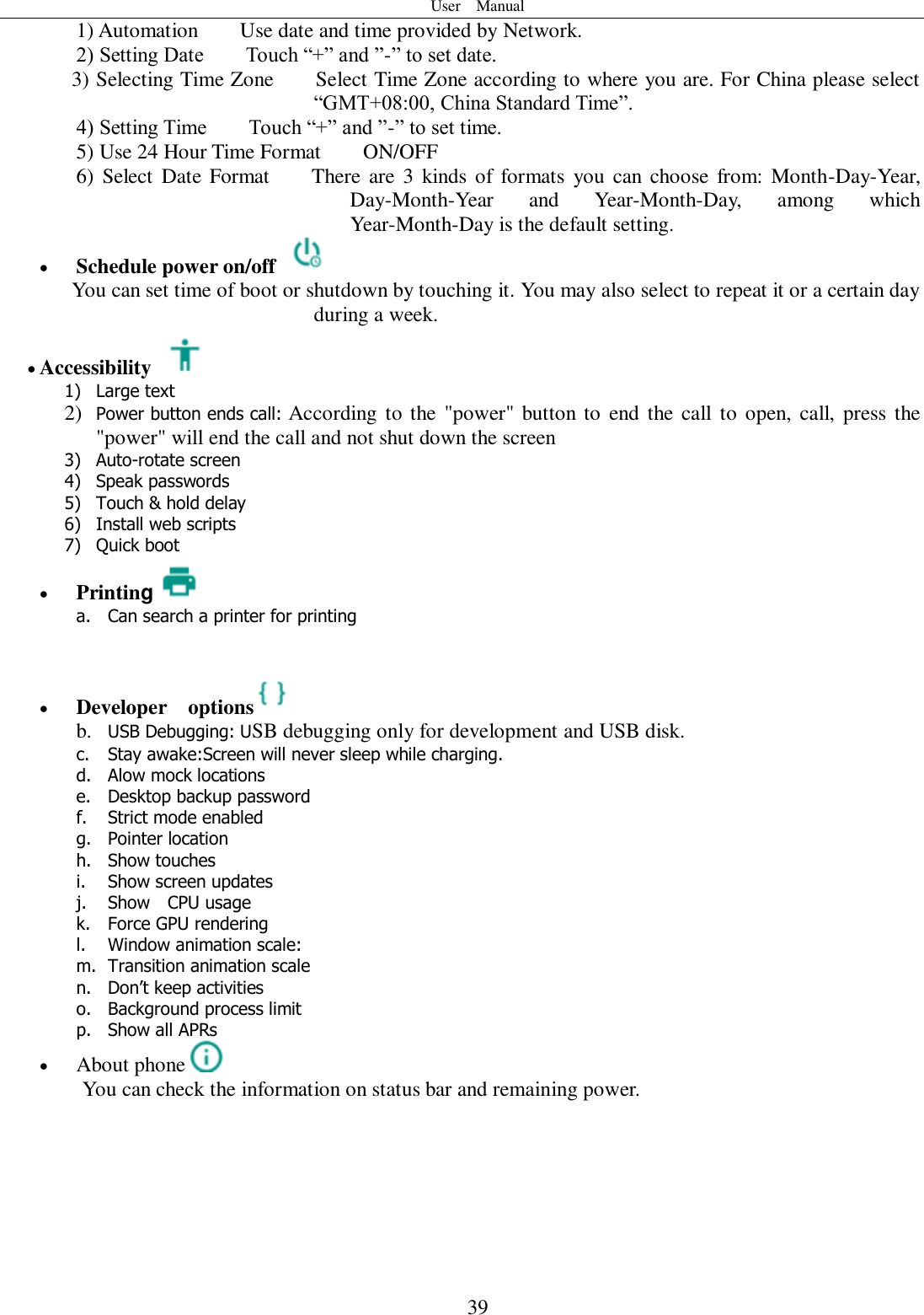 User    Manual  39 1) Automation        Use date and time provided by Network. 2) Setting Date        Touch “+” and ”-” to set date.           3) Selecting Time Zone        Select Time Zone according to where you are. For China please select “GMT+08:00, China Standard Time”.   4) Setting Time        Touch “+” and ”-” to set time.         5) Use 24 Hour Time Format        ON/OFF     6)  Select  Date Format        There are 3  kinds of formats  you can choose from:  Month-Day-Year, Day-Month-Year  and  Year-Month-Day,  among  which Year-Month-Day is the default setting.  Schedule power on/off   You can set time of boot or shutdown by touching it. You may also select to repeat it or a certain day during a week.  Accessibility   1) Large text 2) Power button ends call: According  to the &quot;power&quot; button to end the  call  to open, call, press the &quot;power&quot; will end the call and not shut down the screen 3) Auto-rotate screen 4) Speak passwords 5) Touch &amp; hold delay 6) Install web scripts 7) Quick boot  Printing a. Can search a printer for printing    Developer    options  b. USB Debugging: USB debugging only for development and USB disk. c. Stay awake:Screen will never sleep while charging. d. Alow mock locations e. Desktop backup password f. Strict mode enabled g. Pointer location h. Show touches i. Show screen updates j. Show    CPU usage k. Force GPU rendering l. Window animation scale: m. Transition animation scale n. Don’t keep activities o. Background process limit p. Show all APRs  About phone  You can check the information on status bar and remaining power.      