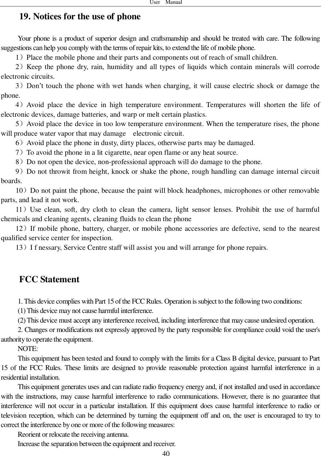 User    Manual  40 19. Notices for the use of phone Your phone is a product of superior design and craftsmanship and should be treated with care. The following suggestions can help you comply with the terms of repair kits, to extend the life of mobile phone. 1）Place the mobile phone and their parts and components out of reach of small children. 2）Keep  the phone dry,  rain,  humidity and all  types of  liquids  which contain  minerals will corrode electronic circuits. 3）Don’t touch the phone with wet  hands when  charging,  it  will  cause electric  shock  or  damage the phone. 4）Avoid  place  the  device  in  high  temperature  environment.  Temperatures  will  shorten  the  life  of electronic devices, damage batteries, and warp or melt certain plastics. 5）Avoid place the device in too low temperature environment. When the temperature rises, the phone will produce water vapor that may damage    electronic circuit. 6）Avoid place the phone in dusty, dirty places, otherwise parts may be damaged. 7）To avoid the phone in a lit cigarette, near open flame or any heat source. 8）Do not open the device, non-professional approach will do damage to the phone. 9）Do not throwit from height, knock or shake the phone, rough handling can damage internal circuit boards. 10）Do not paint the phone, because the paint will block headphones, microphones or other removable parts, and lead it not work. 11）Use  clean,  soft,  dry  cloth to  clean  the  camera,  light  sensor  lenses.  Prohibit  the  use  of  harmful chemicals and cleaning agents, cleaning fluids to clean the phone 12）If mobile phone, battery, charger, or mobile phone accessories are defective, send to the  nearest qualified service center for inspection. 13）I f nessary, Service Centre staff will assist you and will arrange for phone repairs.  FCC Statement 1. This device complies with Part 15 of the FCC Rules. Operation is subject to the following two conditions: (1) This device may not cause harmful interference. (2) This device must accept any interference received, including interference that may cause undesired operation. 2. Changes or modifications not expressly approved by the party responsible for compliance could void the user&apos;s authority to operate the equipment. NOTE:   This equipment has been tested and found to comply with the limits for a Class B digital device, pursuant to Part 15 of the  FCC  Rules. These  limits  are  designed  to provide  reasonable  protection  against harmful  interference  in  a residential installation. This equipment generates uses and can radiate radio frequency energy and, if not installed and used in accordance with the instructions, may cause harmful interference to radio communications. However, there is no guarantee that interference will  not occur in a particular  installation. If this equipment does cause harmful interference to radio or television reception, which can be determined by turning the equipment off and on, the user is encouraged to try to correct the interference by one or more of the following measures: Reorient or relocate the receiving antenna. Increase the separation between the equipment and receiver. 