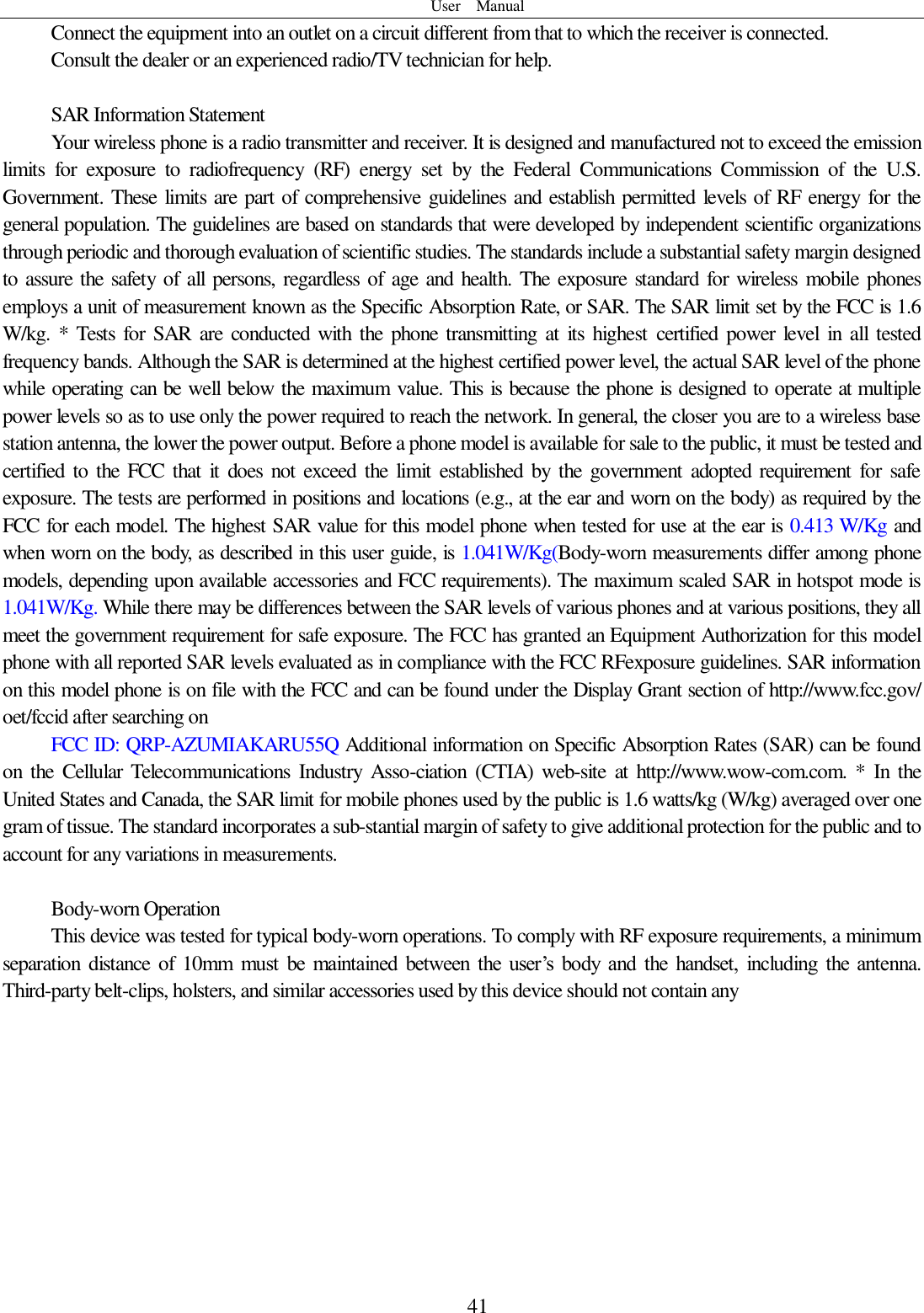 User    Manual  41 Connect the equipment into an outlet on a circuit different from that to which the receiver is connected.  Consult the dealer or an experienced radio/TV technician for help.  SAR Information Statement Your wireless phone is a radio transmitter and receiver. It is designed and manufactured not to exceed the emission limits  for  exposure  to  radiofrequency  (RF)  energy  set  by  the  Federal  Communications  Commission  of  the  U.S. Government. These limits are part of comprehensive guidelines and establish permitted levels of RF energy for the general population. The guidelines are based on standards that were developed by independent scientific organizations through periodic and thorough evaluation of scientific studies. The standards include a substantial safety margin designed to assure the safety of all persons, regardless of age and health. The exposure standard for wireless mobile phones employs a unit of measurement known as the Specific Absorption Rate, or SAR. The SAR limit set by the FCC is 1.6 W/kg. * Tests  for SAR  are  conducted  with the  phone transmitting  at its  highest  certified  power  level  in all  tested frequency bands. Although the SAR is determined at the highest certified power level, the actual SAR level of the phone while operating can be well below the maximum value. This is because the phone is designed to operate at multiple power levels so as to use only the power required to reach the network. In general, the closer you are to a wireless base station antenna, the lower the power output. Before a phone model is available for sale to the public, it must be tested and certified  to the  FCC  that it does not  exceed  the  limit established  by  the  government adopted requirement for  safe exposure. The tests are performed in positions and locations (e.g., at the ear and worn on the body) as required by the FCC for each model. The highest SAR value for this model phone when tested for use at the ear is 0.413 W/Kg and when worn on the body, as described in this user guide, is 1.041W/Kg(Body-worn measurements differ among phone models, depending upon available accessories and FCC requirements). The maximum scaled SAR in hotspot mode is 1.041W/Kg. While there may be differences between the SAR levels of various phones and at various positions, they all meet the government requirement for safe exposure. The FCC has granted an Equipment Authorization for this model phone with all reported SAR levels evaluated as in compliance with the FCC RFexposure guidelines. SAR information on this model phone is on file with the FCC and can be found under the Display Grant section of http://www.fcc.gov/ oet/fccid after searching on   FCC ID: QRP-AZUMIAKARU55Q Additional information on Specific Absorption Rates (SAR) can be found on  the  Cellular  Telecommunications  Industry  Asso-ciation  (CTIA)  web-site  at  http://www.wow-com.com. *  In  the United States and Canada, the SAR limit for mobile phones used by the public is 1.6 watts/kg (W/kg) averaged over one gram of tissue. The standard incorporates a sub-stantial margin of safety to give additional protection for the public and to account for any variations in measurements.  Body-worn Operation This device was tested for typical body-worn operations. To comply with RF exposure requirements, a minimum separation  distance  of  10mm  must  be  maintained  between  the  user’s  body  and  the  handset,  including  the  antenna. Third-party belt-clips, holsters, and similar accessories used by this device should not contain any   