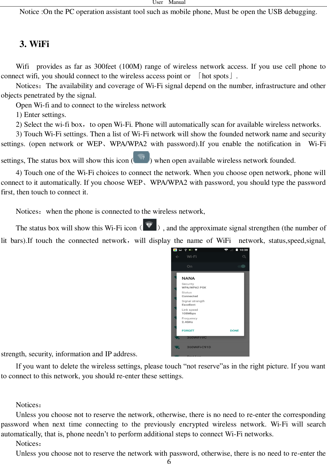 User    Manual  6   Notice :On the PC operation assistant tool such as mobile phone, Must be open the USB debugging.  3. WiFi Wifi    provides as far as 300feet (100M) range of wireless network access. If you use cell phone to connect wifi, you should connect to the wireless access point or  「hot spots」. Notices：The availability and coverage of Wi-Fi signal depend on the number, infrastructure and other objects penetrated by the signal. Open Wi-fi and to connect to the wireless network 1) Enter settings. 2) Select the wi-fi box，to open Wi-Fi. Phone will automatically scan for available wireless networks. 3) Touch Wi-Fi settings. Then a list of Wi-Fi network will show the founded network name and security settings.  (open  network  or  WEP、WPA/WPA2  with  password).If  you  enable  the  notification  in    Wi-Fi settings, The status box will show this icon ( ) when open available wireless network founded. 4) Touch one of the Wi-Fi choices to connect the network. When you choose open network, phone will connect to it automatically. If you choose WEP、WPA/WPA2 with password, you should type the password first, then touch to connect it.  Notices：when the phone is connected to the wireless network, The status box will show this Wi-Fi icon（ ）, and the approximate signal strengthen (the number of lit  bars).If  touch  the  connected  network，will  display  the  name  of  WiFi    network,  status,speed,signal, strength, security, information and IP address.           If you want to delete the wireless settings, please touch “not reserve”as in the right picture. If you want to connect to this network, you should re-enter these settings.   Notices： Unless you choose not to reserve the network, otherwise, there is no need to re-enter the corresponding password  when  next  time  connecting  to  the  previously  encrypted  wireless  network.  Wi-Fi  will  search automatically, that is, phone needn’t to perform additional steps to connect Wi-Fi networks.   Notices： Unless you choose not to reserve the network with password, otherwise, there is no need to re-enter the 