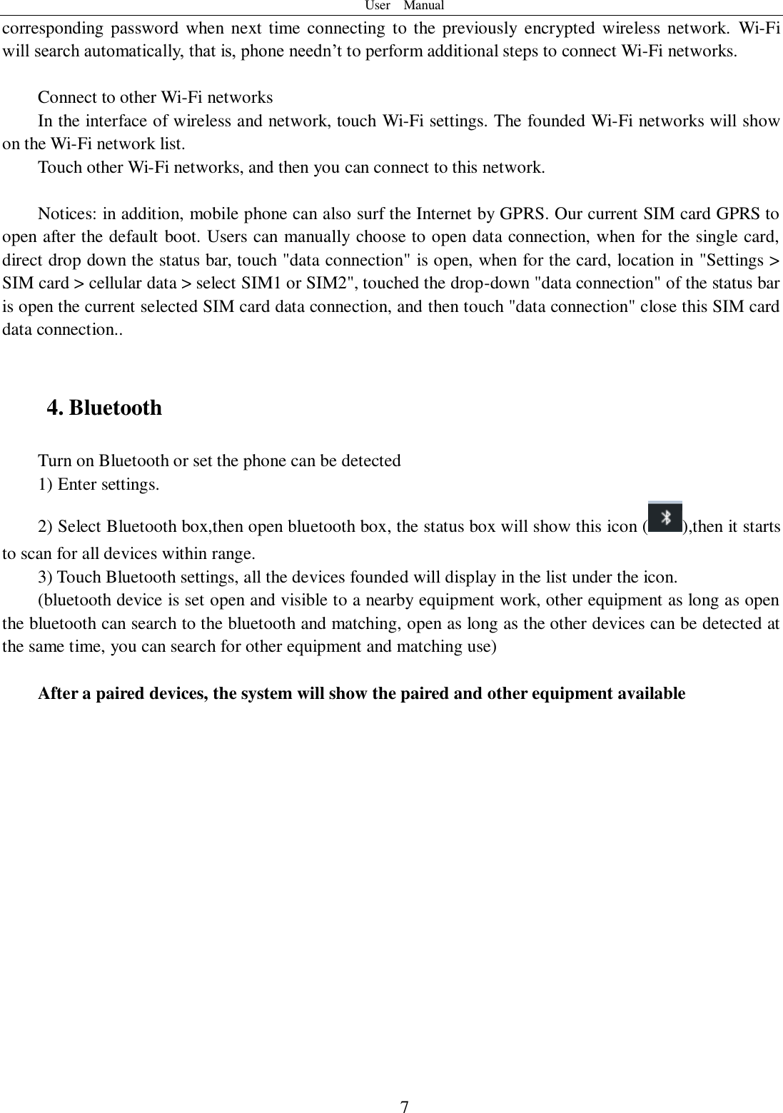 User    Manual  7 corresponding  password  when next time connecting to the previously encrypted  wireless network.  Wi-Fi will search automatically, that is, phone needn’t to perform additional steps to connect Wi-Fi networks.    Connect to other Wi-Fi networks In the interface of wireless and network, touch Wi-Fi settings. The founded Wi-Fi networks will show on the Wi-Fi network list. Touch other Wi-Fi networks, and then you can connect to this network.  Notices: in addition, mobile phone can also surf the Internet by GPRS. Our current SIM card GPRS to open after the default boot. Users can manually choose to open data connection, when for the single card, direct drop down the status bar, touch &quot;data connection&quot; is open, when for the card, location in &quot;Settings &gt; SIM card &gt; cellular data &gt; select SIM1 or SIM2&quot;, touched the drop-down &quot;data connection&quot; of the status bar is open the current selected SIM card data connection, and then touch &quot;data connection&quot; close this SIM card data connection..  4. Bluetooth Turn on Bluetooth or set the phone can be detected 1) Enter settings. 2) Select Bluetooth box,then open bluetooth box, the status box will show this icon ( ),then it starts to scan for all devices within range. 3) Touch Bluetooth settings, all the devices founded will display in the list under the icon. (bluetooth device is set open and visible to a nearby equipment work, other equipment as long as open the bluetooth can search to the bluetooth and matching, open as long as the other devices can be detected at the same time, you can search for other equipment and matching use)  After a paired devices, the system will show the paired and other equipment available 