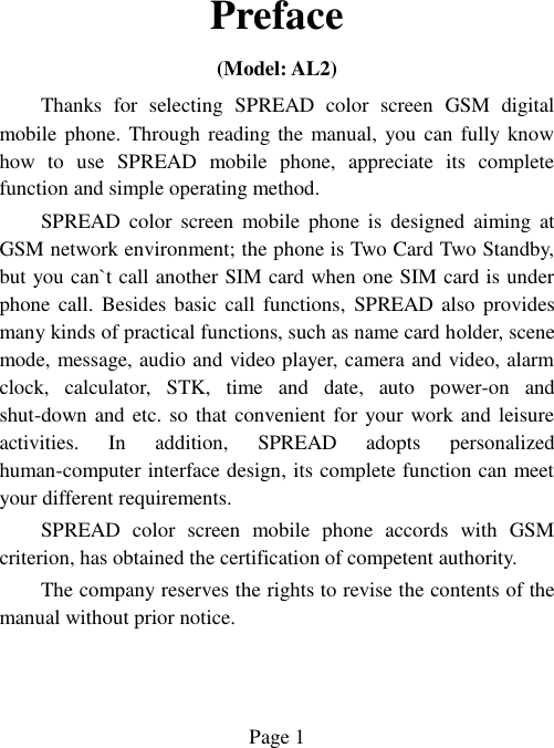  Page 1   Preface (Model: AL2) Thanks  for  selecting  SPREAD  color  screen  GSM  digital mobile phone. Through reading the manual, you can fully know how  to  use  SPREAD  mobile  phone,  appreciate  its  complete function and simple operating method.   SPREAD  color  screen  mobile  phone  is  designed  aiming  at GSM network environment; the phone is Two Card Two Standby, but you can`t call another SIM card when one SIM card is under phone  call.  Besides basic  call  functions,  SPREAD also  provides many kinds of practical functions, such as name card holder, scene mode, message, audio and video player, camera and video, alarm clock,  calculator,  STK,  time  and  date,  auto  power-on  and shut-down and etc. so that convenient for your work and leisure activities.  In  addition,  SPREAD  adopts  personalized human-computer interface design, its complete function can meet your different requirements.           SPREAD  color  screen  mobile  phone  accords  with  GSM criterion, has obtained the certification of competent authority.   The company reserves the rights to revise the contents of the manual without prior notice.   