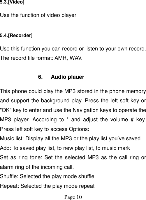  Page 10   5.3.[Video] Use the function of video player 5.4.[Recorder] Use this function you can record or listen to your own record. The record file format: AMR, WAV.  6.  Audio plauer This phone could play the MP3 stored in the phone memory and support the background play. Press the left soft key or &quot;OK&quot; key to enter and use the Navigation keys to operate the MP3  player.  According  to  *  and  adjust  the  volume  #  key. Press left soft key to access Options: Music list: Display all the MP3 or the play list you‟ve saved. Add: To saved play list, to new play list, to music mark Set as ring tone:  Set the  selected MP3 as  the call ring  or alarm ring of the incoming call. Shuffle: Selected the play mode shuffle Repeat: Selected the play mode repeat 