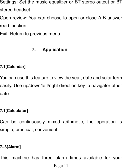  Page 11   Settings: Set the music equalizer or BT stereo output or BT stereo headset. Open review: You can choose to open or close A-B answer read function Exit: Return to previous menu  7.  Application 7.1[Calendar] You can use this feature to view the year, date and solar term easily. Use up/down/left/right direction key to navigator other date. 7.1[Calculator] Can  be  continuously  mixed  arithmetic,  the  operation  is simple, practical, convenient 7..3[Alarm] This  machine  has  three  alarm  times  available  for  your 