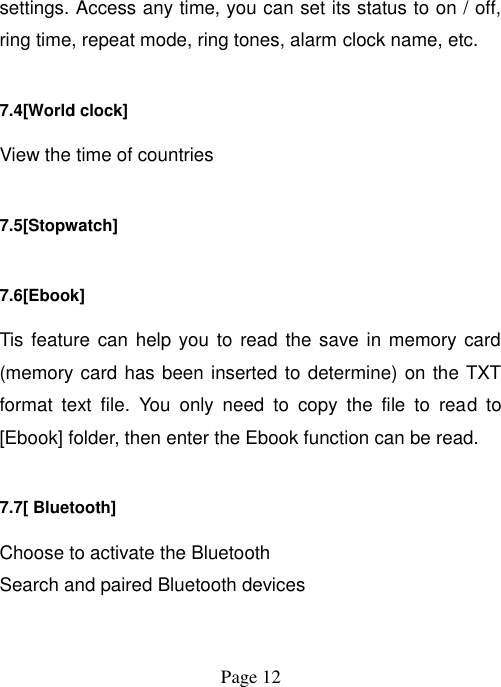  Page 12   settings. Access any time, you can set its status to on / off, ring time, repeat mode, ring tones, alarm clock name, etc. 7.4[World clock] View the time of countries 7.5[Stopwatch] 7.6[Ebook] Tis feature can help you  to read the save in memory card (memory card has been inserted to determine) on the TXT format  text  file.  You  only  need  to  copy  the  file  to  read  to [Ebook] folder, then enter the Ebook function can be read. 7.7[ Bluetooth] Choose to activate the Bluetooth Search and paired Bluetooth devices 