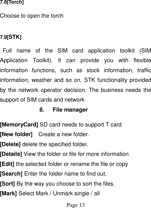  Page 13   7.8[Torch] Choose to open the torch 7.9[STK]  Full  name  of  the  SIM  card  application  toolkit  (SIM Application  Toolkit).  It  can  provide  you  with  flexible information  functions,  such  as  stock  information,  traffic information, weather and so on. STK functionality provided by the  network operator decision. The  business needs the support of SIM cards and network 8. File manager [MemoryCard] SD card needs to support T card [New folder]    Create a new folder. [Delete] delete the specified folder. [Details] View the folder or file for more information [Edit] the selected folder or rename the file or copy [Search] Enter the folder name to find out. [Sort] By the way you choose to sort the files. [Mark] Select Mark / Unmark single / all 