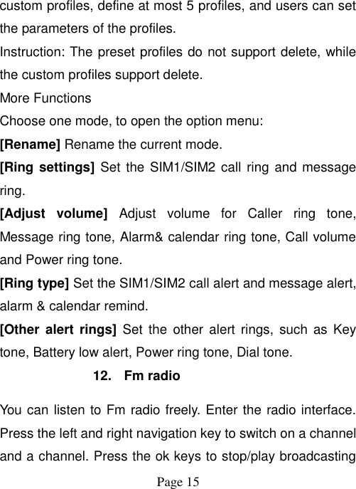  Page 15   custom profiles, define at most 5 profiles, and users can set the parameters of the profiles. Instruction: The preset profiles do not support delete, while the custom profiles support delete. More Functions Choose one mode, to open the option menu: [Rename] Rename the current mode. [Ring settings]  Set the SIM1/SIM2 call ring  and message ring. [Adjust  volume]  Adjust  volume  for  Caller  ring  tone, Message ring tone, Alarm&amp; calendar ring tone, Call volume and Power ring tone. [Ring type] Set the SIM1/SIM2 call alert and message alert, alarm &amp; calendar remind. [Other  alert  rings]  Set  the  other  alert  rings,  such as  Key tone, Battery low alert, Power ring tone, Dial tone. 12.  Fm radio You can listen to Fm radio freely. Enter the radio interface. Press the left and right navigation key to switch on a channel and a channel. Press the ok keys to stop/play broadcasting 