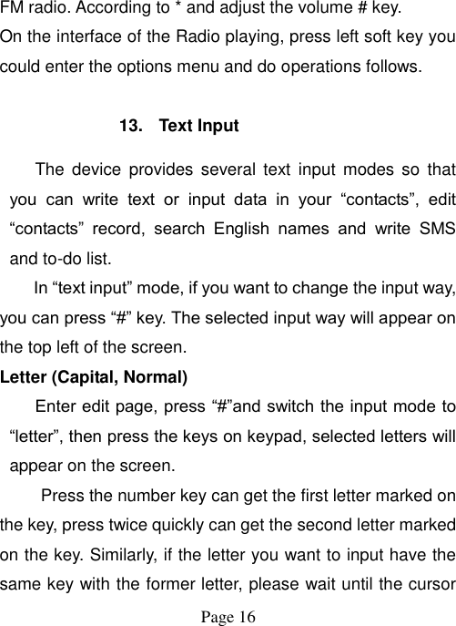  Page 16   FM radio. According to * and adjust the volume # key. On the interface of the Radio playing, press left soft key you could enter the options menu and do operations follows.  13.  Text Input The  device  provides several  text  input  modes so  that you  can  write  text  or  input  data  in  your  “contacts”,  edit “contacts”  record,  search  English  names  and  write  SMS and to-do list. In “text input” mode, if you want to change the input way, you can press “#” key. The selected input way will appear on the top left of the screen. Letter (Capital, Normal) Enter edit page, press “#”and switch the input mode to “letter”, then press the keys on keypad, selected letters will appear on the screen. Press the number key can get the first letter marked on the key, press twice quickly can get the second letter marked on the key. Similarly, if the letter you want to input have the same key with the former letter, please wait until the cursor 