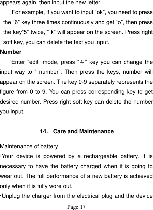  Page 17   appears again, then input the new letter. For example, if you want to input “ok”, you need to press the “6” key three times continuously and get “o”, then press the key”5” twice, “ k” will appear on the screen. Press right soft key, you can delete the text you input. Number Enter  “edit”  mode,  press  “＃”  key  you  can  change  the input  way  to  “  number”.  Then  press  the  keys,  number  will appear on the screen. The key 0-9 separately represents the figure from 0 to 9. You can press corresponding key to get desired number. Press right soft key can delete the number you input.  14.  Care and Maintenance Maintenance of battery ·Your  device  is  powered  by  a  rechargeable  battery.  It  is necessary to  have the  battery charged when  it is  going to wear out. The full performance of a new battery is achieved only when it is fully wore out. ·Unplug the charger from the electrical plug and the device 