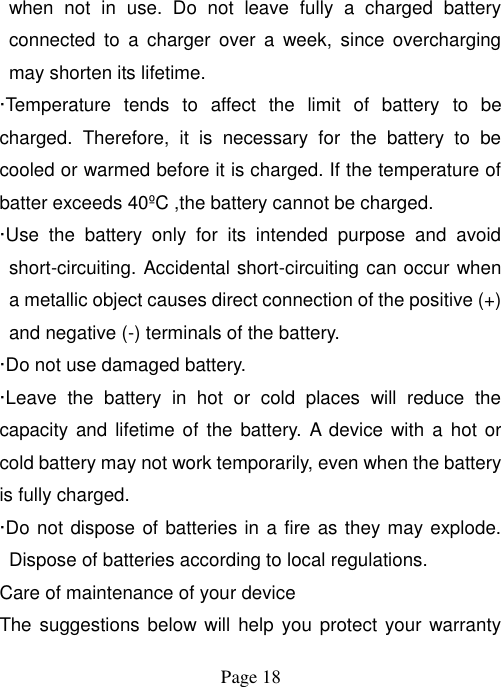  Page 18   when  not  in  use.  Do  not  leave  fully  a  charged  battery connected  to  a  charger  over  a  week,  since  overcharging may shorten its lifetime. ·Temperature  tends  to  affect  the  limit  of  battery  to  be charged.  Therefore,  it  is  necessary  for  the  battery  to  be cooled or warmed before it is charged. If the temperature of batter exceeds 40ºC ,the battery cannot be charged. ·Use  the  battery  only  for  its  intended  purpose  and  avoid short-circuiting. Accidental short-circuiting can occur when a metallic object causes direct connection of the positive (+) and negative (-) terminals of the battery.   ·Do not use damaged battery. ·Leave  the  battery  in  hot  or  cold  places  will  reduce  the capacity and  lifetime of  the battery.  A device  with a  hot or cold battery may not work temporarily, even when the battery is fully charged. ·Do not dispose of batteries in a fire as they may explode. Dispose of batteries according to local regulations. Care of maintenance of your device The suggestions below will  help you protect your warranty 