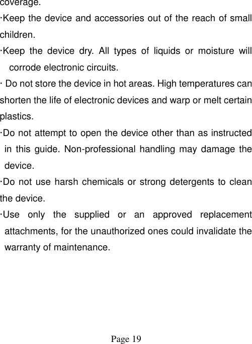  Page 19   coverage.   ·Keep the device and accessories out of the reach of small children. ·Keep  the  device  dry.  All  types  of  liquids  or  moisture  will corrode electronic circuits. · Do not store the device in hot areas. High temperatures can shorten the life of electronic devices and warp or melt certain plastics. ·Do not attempt to open the device other than as instructed in  this guide.  Non-professional handling may damage  the device. ·Do not use harsh chemicals or strong detergents to clean the device. ·Use  only  the  supplied  or  an  approved  replacement attachments, for the unauthorized ones could invalidate the warranty of maintenance. 